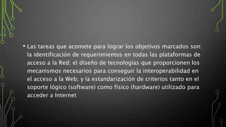 • Las tareas que acomete para lograr los objetivos marcados son:
la identificación de requerimientos en todas las plataformas de
acceso a la Red; el diseño de tecnologías que proporcionen los
mecanismos necesarios para conseguir la interoperabilidad en
el acceso a la Web; y la estandarización de criterios tanto en el
soporte lógico (software) como físico (hardware) utilizado para
acceder a Internet
 
