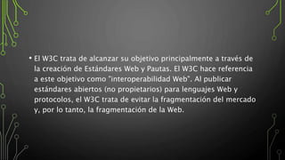 • El W3C trata de alcanzar su objetivo principalmente a través de
la creación de Estándares Web y Pautas. El W3C hace referencia
a este objetivo como "interoperabilidad Web". Al publicar
estándares abiertos (no propietarios) para lenguajes Web y
protocolos, el W3C trata de evitar la fragmentación del mercado
y, por lo tanto, la fragmentación de la Web.
 