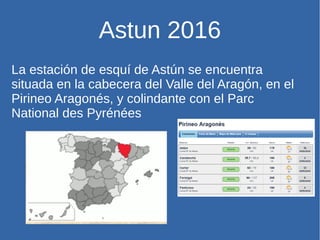 Astun 2016
La estación de esquí de Astún se encuentra
situada en la cabecera del Valle del Aragón, en el
Pirineo Aragonés, y colindante con el Parc
National des Pyrénées
 
