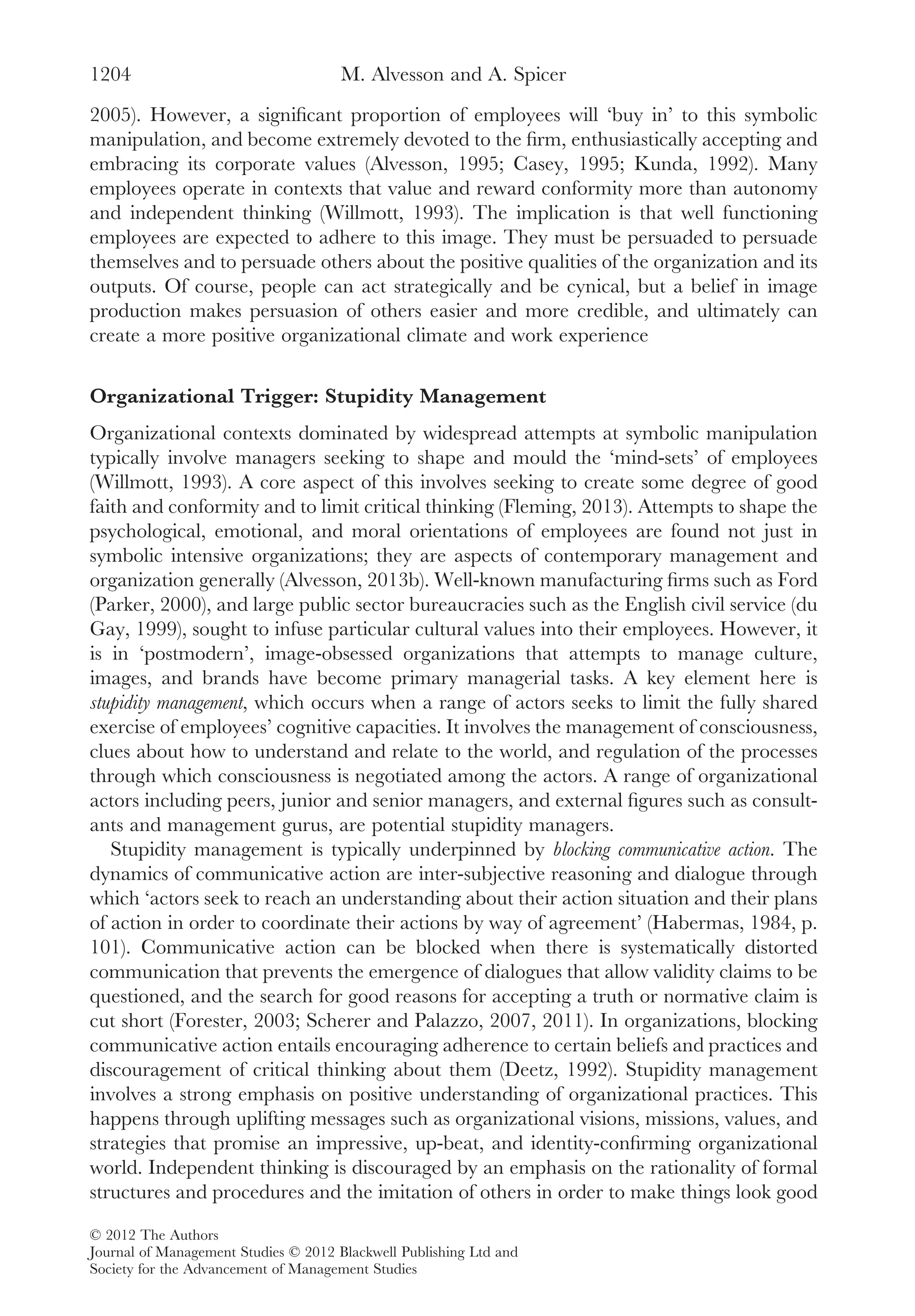 2005). However, a signiﬁcant proportion of employees will ‘buy in’ to this symbolic
manipulation, and become extremely devoted to the ﬁrm, enthusiastically accepting and
embracing its corporate values (Alvesson, 1995; Casey, 1995; Kunda, 1992). Many
employees operate in contexts that value and reward conformity more than autonomy
and independent thinking (Willmott, 1993). The implication is that well functioning
employees are expected to adhere to this image. They must be persuaded to persuade
themselves and to persuade others about the positive qualities of the organization and its
outputs. Of course, people can act strategically and be cynical, but a belief in image
production makes persuasion of others easier and more credible, and ultimately can
create a more positive organizational climate and work experience
Organizational Trigger: Stupidity Management
Organizational contexts dominated by widespread attempts at symbolic manipulation
typically involve managers seeking to shape and mould the ‘mind-sets’ of employees
(Willmott, 1993). A core aspect of this involves seeking to create some degree of good
faith and conformity and to limit critical thinking (Fleming, 2013). Attempts to shape the
psychological, emotional, and moral orientations of employees are found not just in
symbolic intensive organizations; they are aspects of contemporary management and
organization generally (Alvesson, 2013b). Well-known manufacturing ﬁrms such as Ford
(Parker, 2000), and large public sector bureaucracies such as the English civil service (du
Gay, 1999), sought to infuse particular cultural values into their employees. However, it
is in ‘postmodern’, image-obsessed organizations that attempts to manage culture,
images, and brands have become primary managerial tasks. A key element here is
stupidity management, which occurs when a range of actors seeks to limit the fully shared
exercise of employees’ cognitive capacities. It involves the management of consciousness,
clues about how to understand and relate to the world, and regulation of the processes
through which consciousness is negotiated among the actors. A range of organizational
actors including peers, junior and senior managers, and external ﬁgures such as consult-
ants and management gurus, are potential stupidity managers.
Stupidity management is typically underpinned by blocking communicative action. The
dynamics of communicative action are inter-subjective reasoning and dialogue through
which ‘actors seek to reach an understanding about their action situation and their plans
of action in order to coordinate their actions by way of agreement’ (Habermas, 1984, p.
101). Communicative action can be blocked when there is systematically distorted
communication that prevents the emergence of dialogues that allow validity claims to be
questioned, and the search for good reasons for accepting a truth or normative claim is
cut short (Forester, 2003; Scherer and Palazzo, 2007, 2011). In organizations, blocking
communicative action entails encouraging adherence to certain beliefs and practices and
discouragement of critical thinking about them (Deetz, 1992). Stupidity management
involves a strong emphasis on positive understanding of organizational practices. This
happens through uplifting messages such as organizational visions, missions, values, and
strategies that promise an impressive, up-beat, and identity-conﬁrming organizational
world. Independent thinking is discouraged by an emphasis on the rationality of formal
structures and procedures and the imitation of others in order to make things look good
M. Alvesson and A. Spicer1204
© 2012 The Authors
Journal of Management Studies © 2012 Blackwell Publishing Ltd and
Society for the Advancement of Management Studies
 