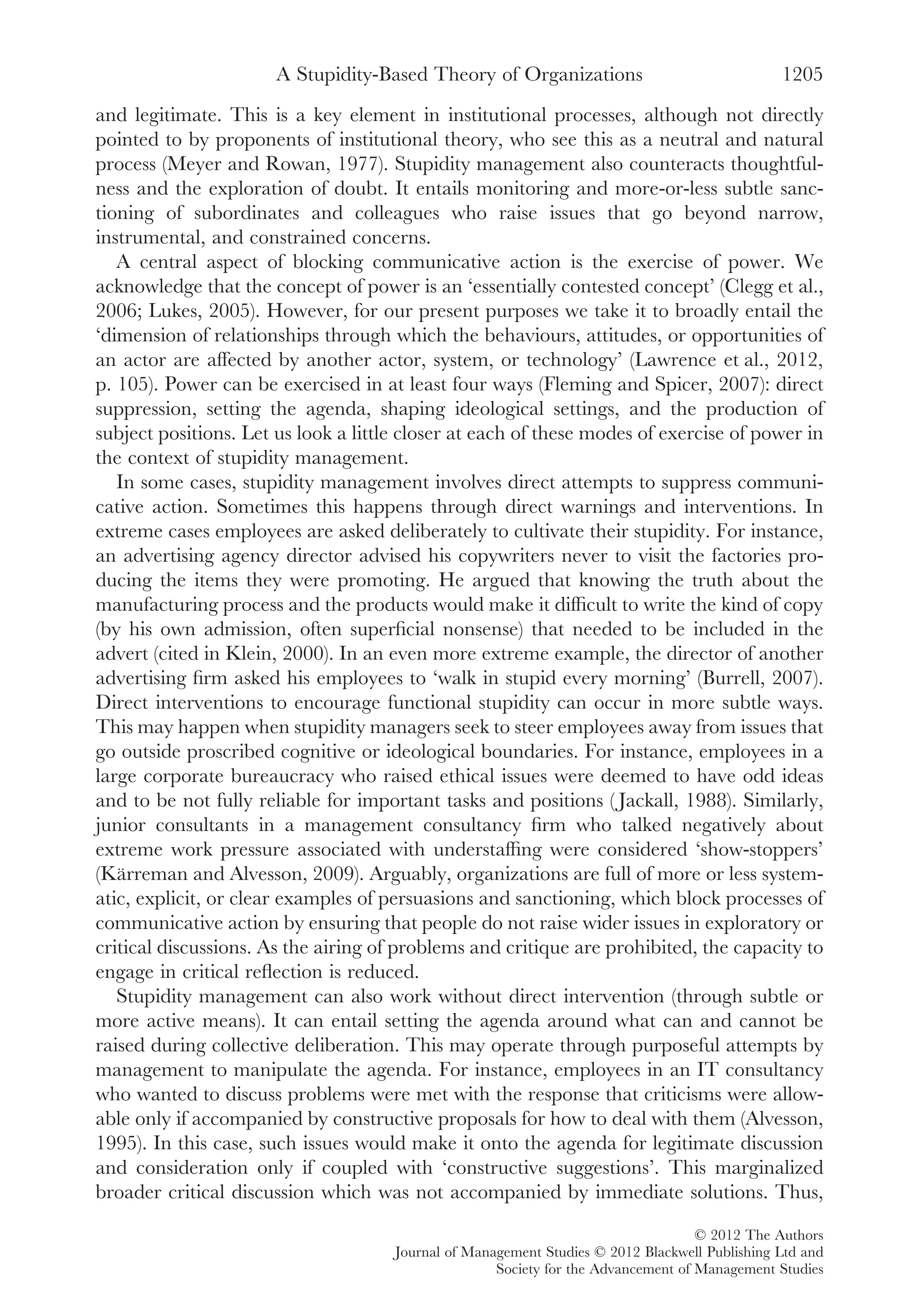 and legitimate. This is a key element in institutional processes, although not directly
pointed to by proponents of institutional theory, who see this as a neutral and natural
process (Meyer and Rowan, 1977). Stupidity management also counteracts thoughtful-
ness and the exploration of doubt. It entails monitoring and more-or-less subtle sanc-
tioning of subordinates and colleagues who raise issues that go beyond narrow,
instrumental, and constrained concerns.
A central aspect of blocking communicative action is the exercise of power. We
acknowledge that the concept of power is an ‘essentially contested concept’ (Clegg et al.,
2006; Lukes, 2005). However, for our present purposes we take it to broadly entail the
‘dimension of relationships through which the behaviours, attitudes, or opportunities of
an actor are affected by another actor, system, or technology’ (Lawrence et al., 2012,
p. 105). Power can be exercised in at least four ways (Fleming and Spicer, 2007): direct
suppression, setting the agenda, shaping ideological settings, and the production of
subject positions. Let us look a little closer at each of these modes of exercise of power in
the context of stupidity management.
In some cases, stupidity management involves direct attempts to suppress communi-
cative action. Sometimes this happens through direct warnings and interventions. In
extreme cases employees are asked deliberately to cultivate their stupidity. For instance,
an advertising agency director advised his copywriters never to visit the factories pro-
ducing the items they were promoting. He argued that knowing the truth about the
manufacturing process and the products would make it difﬁcult to write the kind of copy
(by his own admission, often superﬁcial nonsense) that needed to be included in the
advert (cited in Klein, 2000). In an even more extreme example, the director of another
advertising ﬁrm asked his employees to ‘walk in stupid every morning’ (Burrell, 2007).
Direct interventions to encourage functional stupidity can occur in more subtle ways.
This may happen when stupidity managers seek to steer employees away from issues that
go outside proscribed cognitive or ideological boundaries. For instance, employees in a
large corporate bureaucracy who raised ethical issues were deemed to have odd ideas
and to be not fully reliable for important tasks and positions ( Jackall, 1988). Similarly,
junior consultants in a management consultancy ﬁrm who talked negatively about
extreme work pressure associated with understafﬁng were considered ‘show-stoppers’
(Kärreman and Alvesson, 2009). Arguably, organizations are full of more or less system-
atic, explicit, or clear examples of persuasions and sanctioning, which block processes of
communicative action by ensuring that people do not raise wider issues in exploratory or
critical discussions. As the airing of problems and critique are prohibited, the capacity to
engage in critical reﬂection is reduced.
Stupidity management can also work without direct intervention (through subtle or
more active means). It can entail setting the agenda around what can and cannot be
raised during collective deliberation. This may operate through purposeful attempts by
management to manipulate the agenda. For instance, employees in an IT consultancy
who wanted to discuss problems were met with the response that criticisms were allow-
able only if accompanied by constructive proposals for how to deal with them (Alvesson,
1995). In this case, such issues would make it onto the agenda for legitimate discussion
and consideration only if coupled with ‘constructive suggestions’. This marginalized
broader critical discussion which was not accompanied by immediate solutions. Thus,
A Stupidity-Based Theory of Organizations 1205
© 2012 The Authors
Journal of Management Studies © 2012 Blackwell Publishing Ltd and
Society for the Advancement of Management Studies
 
