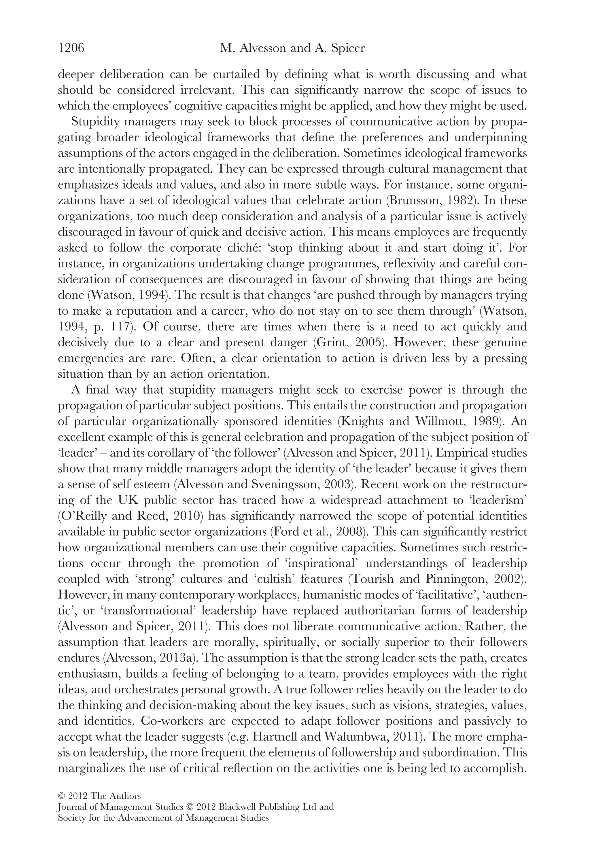 deeper deliberation can be curtailed by deﬁning what is worth discussing and what
should be considered irrelevant. This can signiﬁcantly narrow the scope of issues to
which the employees’ cognitive capacities might be applied, and how they might be used.
Stupidity managers may seek to block processes of communicative action by propa-
gating broader ideological frameworks that deﬁne the preferences and underpinning
assumptions of the actors engaged in the deliberation. Sometimes ideological frameworks
are intentionally propagated. They can be expressed through cultural management that
emphasizes ideals and values, and also in more subtle ways. For instance, some organi-
zations have a set of ideological values that celebrate action (Brunsson, 1982). In these
organizations, too much deep consideration and analysis of a particular issue is actively
discouraged in favour of quick and decisive action. This means employees are frequently
asked to follow the corporate cliché: ‘stop thinking about it and start doing it’. For
instance, in organizations undertaking change programmes, reﬂexivity and careful con-
sideration of consequences are discouraged in favour of showing that things are being
done (Watson, 1994). The result is that changes ‘are pushed through by managers trying
to make a reputation and a career, who do not stay on to see them through’ (Watson,
1994, p. 117). Of course, there are times when there is a need to act quickly and
decisively due to a clear and present danger (Grint, 2005). However, these genuine
emergencies are rare. Often, a clear orientation to action is driven less by a pressing
situation than by an action orientation.
A ﬁnal way that stupidity managers might seek to exercise power is through the
propagation of particular subject positions. This entails the construction and propagation
of particular organizationally sponsored identities (Knights and Willmott, 1989). An
excellent example of this is general celebration and propagation of the subject position of
‘leader’ – and its corollary of ‘the follower’ (Alvesson and Spicer, 2011). Empirical studies
show that many middle managers adopt the identity of ‘the leader’ because it gives them
a sense of self esteem (Alvesson and Sveningsson, 2003). Recent work on the restructur-
ing of the UK public sector has traced how a widespread attachment to ‘leaderism’
(O’Reilly and Reed, 2010) has signiﬁcantly narrowed the scope of potential identities
available in public sector organizations (Ford et al., 2008). This can signiﬁcantly restrict
how organizational members can use their cognitive capacities. Sometimes such restric-
tions occur through the promotion of ‘inspirational’ understandings of leadership
coupled with ‘strong’ cultures and ‘cultish’ features (Tourish and Pinnington, 2002).
However, in many contemporary workplaces, humanistic modes of ‘facilitative’, ‘authen-
tic’, or ‘transformational’ leadership have replaced authoritarian forms of leadership
(Alvesson and Spicer, 2011). This does not liberate communicative action. Rather, the
assumption that leaders are morally, spiritually, or socially superior to their followers
endures (Alvesson, 2013a). The assumption is that the strong leader sets the path, creates
enthusiasm, builds a feeling of belonging to a team, provides employees with the right
ideas, and orchestrates personal growth. A true follower relies heavily on the leader to do
the thinking and decision-making about the key issues, such as visions, strategies, values,
and identities. Co-workers are expected to adapt follower positions and passively to
accept what the leader suggests (e.g. Hartnell and Walumbwa, 2011). The more empha-
sis on leadership, the more frequent the elements of followership and subordination. This
marginalizes the use of critical reﬂection on the activities one is being led to accomplish.
M. Alvesson and A. Spicer1206
© 2012 The Authors
Journal of Management Studies © 2012 Blackwell Publishing Ltd and
Society for the Advancement of Management Studies
 