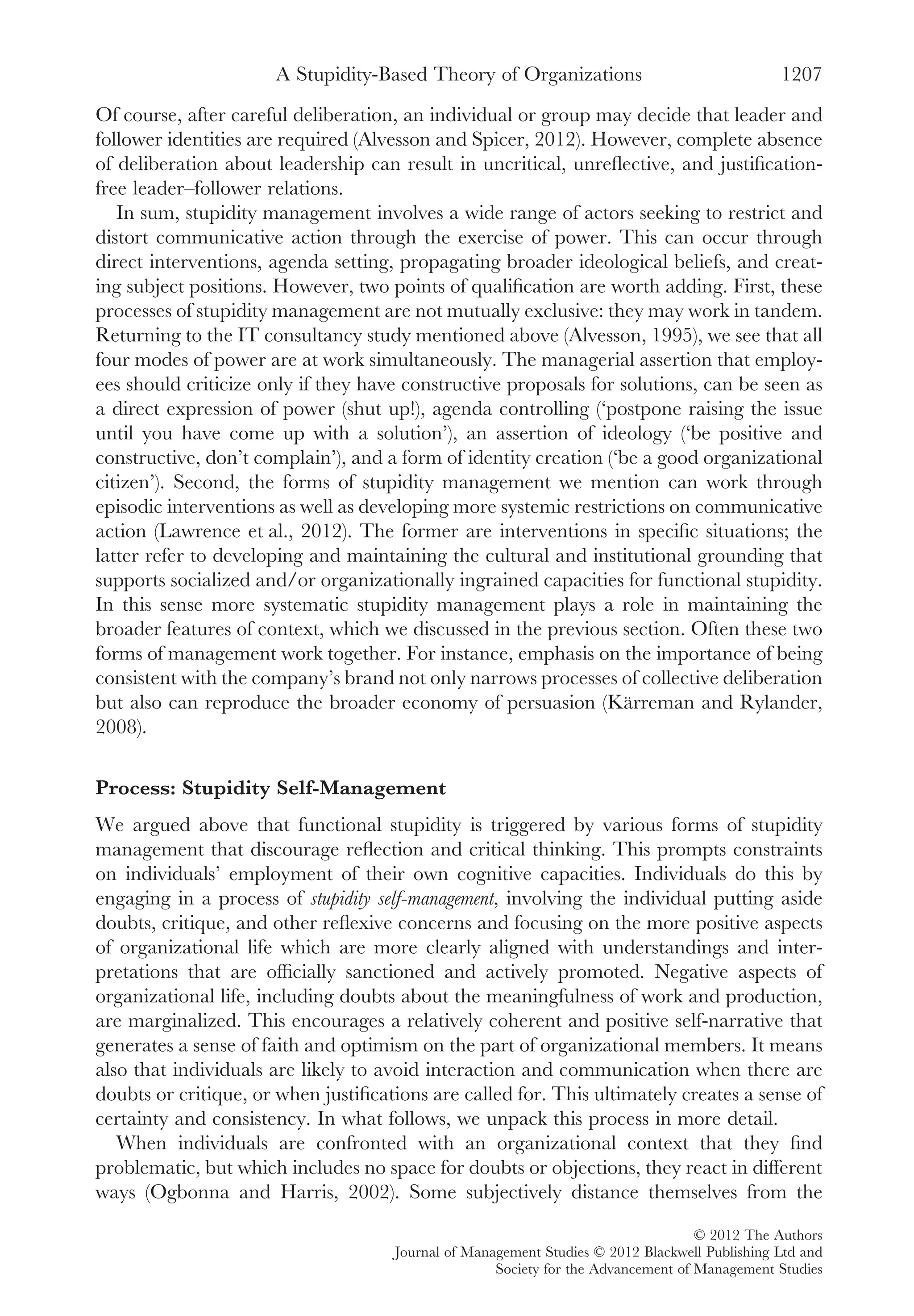Of course, after careful deliberation, an individual or group may decide that leader and
follower identities are required (Alvesson and Spicer, 2012). However, complete absence
of deliberation about leadership can result in uncritical, unreﬂective, and justiﬁcation-
free leader–follower relations.
In sum, stupidity management involves a wide range of actors seeking to restrict and
distort communicative action through the exercise of power. This can occur through
direct interventions, agenda setting, propagating broader ideological beliefs, and creat-
ing subject positions. However, two points of qualiﬁcation are worth adding. First, these
processes of stupidity management are not mutually exclusive: they may work in tandem.
Returning to the IT consultancy study mentioned above (Alvesson, 1995), we see that all
four modes of power are at work simultaneously. The managerial assertion that employ-
ees should criticize only if they have constructive proposals for solutions, can be seen as
a direct expression of power (shut up!), agenda controlling (‘postpone raising the issue
until you have come up with a solution’), an assertion of ideology (‘be positive and
constructive, don’t complain’), and a form of identity creation (‘be a good organizational
citizen’). Second, the forms of stupidity management we mention can work through
episodic interventions as well as developing more systemic restrictions on communicative
action (Lawrence et al., 2012). The former are interventions in speciﬁc situations; the
latter refer to developing and maintaining the cultural and institutional grounding that
supports socialized and/or organizationally ingrained capacities for functional stupidity.
In this sense more systematic stupidity management plays a role in maintaining the
broader features of context, which we discussed in the previous section. Often these two
forms of management work together. For instance, emphasis on the importance of being
consistent with the company’s brand not only narrows processes of collective deliberation
but also can reproduce the broader economy of persuasion (Kärreman and Rylander,
2008).
Process: Stupidity Self-Management
We argued above that functional stupidity is triggered by various forms of stupidity
management that discourage reﬂection and critical thinking. This prompts constraints
on individuals’ employment of their own cognitive capacities. Individuals do this by
engaging in a process of stupidity self-management, involving the individual putting aside
doubts, critique, and other reﬂexive concerns and focusing on the more positive aspects
of organizational life which are more clearly aligned with understandings and inter-
pretations that are ofﬁcially sanctioned and actively promoted. Negative aspects of
organizational life, including doubts about the meaningfulness of work and production,
are marginalized. This encourages a relatively coherent and positive self-narrative that
generates a sense of faith and optimism on the part of organizational members. It means
also that individuals are likely to avoid interaction and communication when there are
doubts or critique, or when justiﬁcations are called for. This ultimately creates a sense of
certainty and consistency. In what follows, we unpack this process in more detail.
When individuals are confronted with an organizational context that they ﬁnd
problematic, but which includes no space for doubts or objections, they react in different
ways (Ogbonna and Harris, 2002). Some subjectively distance themselves from the
A Stupidity-Based Theory of Organizations 1207
© 2012 The Authors
Journal of Management Studies © 2012 Blackwell Publishing Ltd and
Society for the Advancement of Management Studies
 