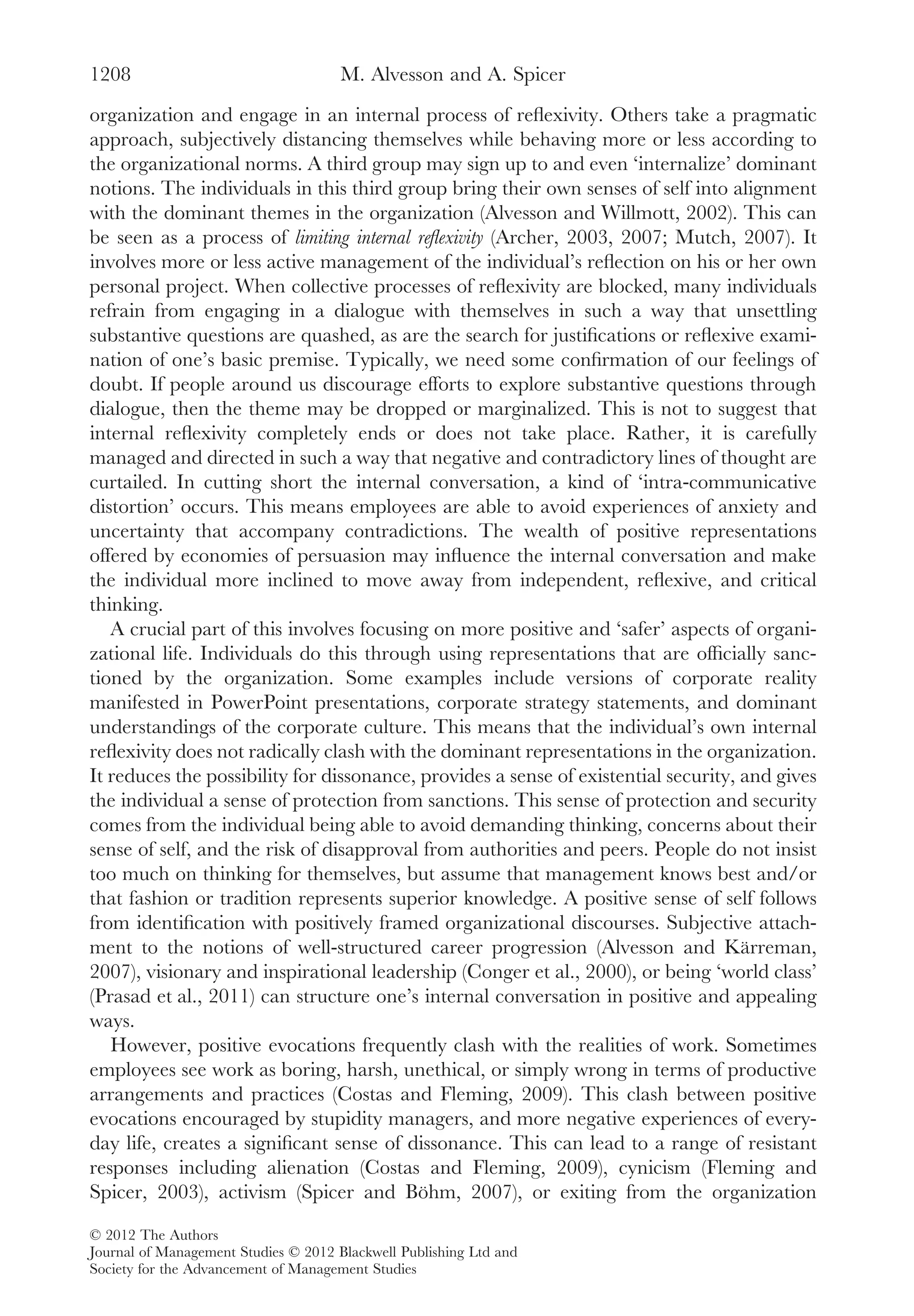 organization and engage in an internal process of reﬂexivity. Others take a pragmatic
approach, subjectively distancing themselves while behaving more or less according to
the organizational norms. A third group may sign up to and even ‘internalize’ dominant
notions. The individuals in this third group bring their own senses of self into alignment
with the dominant themes in the organization (Alvesson and Willmott, 2002). This can
be seen as a process of limiting internal reﬂexivity (Archer, 2003, 2007; Mutch, 2007). It
involves more or less active management of the individual’s reﬂection on his or her own
personal project. When collective processes of reﬂexivity are blocked, many individuals
refrain from engaging in a dialogue with themselves in such a way that unsettling
substantive questions are quashed, as are the search for justiﬁcations or reﬂexive exami-
nation of one’s basic premise. Typically, we need some conﬁrmation of our feelings of
doubt. If people around us discourage efforts to explore substantive questions through
dialogue, then the theme may be dropped or marginalized. This is not to suggest that
internal reﬂexivity completely ends or does not take place. Rather, it is carefully
managed and directed in such a way that negative and contradictory lines of thought are
curtailed. In cutting short the internal conversation, a kind of ‘intra-communicative
distortion’ occurs. This means employees are able to avoid experiences of anxiety and
uncertainty that accompany contradictions. The wealth of positive representations
offered by economies of persuasion may inﬂuence the internal conversation and make
the individual more inclined to move away from independent, reﬂexive, and critical
thinking.
A crucial part of this involves focusing on more positive and ‘safer’ aspects of organi-
zational life. Individuals do this through using representations that are ofﬁcially sanc-
tioned by the organization. Some examples include versions of corporate reality
manifested in PowerPoint presentations, corporate strategy statements, and dominant
understandings of the corporate culture. This means that the individual’s own internal
reﬂexivity does not radically clash with the dominant representations in the organization.
It reduces the possibility for dissonance, provides a sense of existential security, and gives
the individual a sense of protection from sanctions. This sense of protection and security
comes from the individual being able to avoid demanding thinking, concerns about their
sense of self, and the risk of disapproval from authorities and peers. People do not insist
too much on thinking for themselves, but assume that management knows best and/or
that fashion or tradition represents superior knowledge. A positive sense of self follows
from identiﬁcation with positively framed organizational discourses. Subjective attach-
ment to the notions of well-structured career progression (Alvesson and Kärreman,
2007), visionary and inspirational leadership (Conger et al., 2000), or being ‘world class’
(Prasad et al., 2011) can structure one’s internal conversation in positive and appealing
ways.
However, positive evocations frequently clash with the realities of work. Sometimes
employees see work as boring, harsh, unethical, or simply wrong in terms of productive
arrangements and practices (Costas and Fleming, 2009). This clash between positive
evocations encouraged by stupidity managers, and more negative experiences of every-
day life, creates a signiﬁcant sense of dissonance. This can lead to a range of resistant
responses including alienation (Costas and Fleming, 2009), cynicism (Fleming and
Spicer, 2003), activism (Spicer and Böhm, 2007), or exiting from the organization
M. Alvesson and A. Spicer1208
© 2012 The Authors
Journal of Management Studies © 2012 Blackwell Publishing Ltd and
Society for the Advancement of Management Studies
 