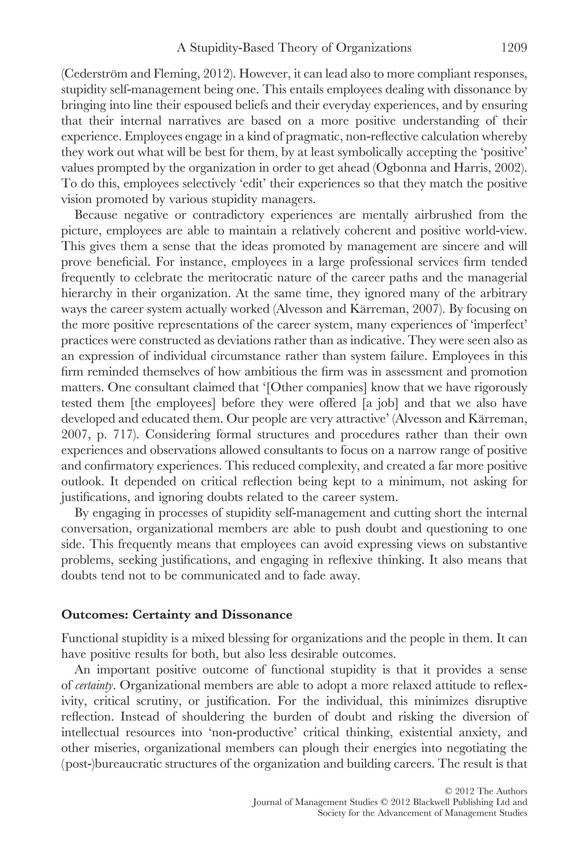 (Cederström and Fleming, 2012). However, it can lead also to more compliant responses,
stupidity self-management being one. This entails employees dealing with dissonance by
bringing into line their espoused beliefs and their everyday experiences, and by ensuring
that their internal narratives are based on a more positive understanding of their
experience. Employees engage in a kind of pragmatic, non-reﬂective calculation whereby
they work out what will be best for them, by at least symbolically accepting the ‘positive’
values prompted by the organization in order to get ahead (Ogbonna and Harris, 2002).
To do this, employees selectively ‘edit’ their experiences so that they match the positive
vision promoted by various stupidity managers.
Because negative or contradictory experiences are mentally airbrushed from the
picture, employees are able to maintain a relatively coherent and positive world-view.
This gives them a sense that the ideas promoted by management are sincere and will
prove beneﬁcial. For instance, employees in a large professional services ﬁrm tended
frequently to celebrate the meritocratic nature of the career paths and the managerial
hierarchy in their organization. At the same time, they ignored many of the arbitrary
ways the career system actually worked (Alvesson and Kärreman, 2007). By focusing on
the more positive representations of the career system, many experiences of ‘imperfect’
practices were constructed as deviations rather than as indicative. They were seen also as
an expression of individual circumstance rather than system failure. Employees in this
ﬁrm reminded themselves of how ambitious the ﬁrm was in assessment and promotion
matters. One consultant claimed that ‘[Other companies] know that we have rigorously
tested them [the employees] before they were offered [a job] and that we also have
developed and educated them. Our people are very attractive’ (Alvesson and Kärreman,
2007, p. 717). Considering formal structures and procedures rather than their own
experiences and observations allowed consultants to focus on a narrow range of positive
and conﬁrmatory experiences. This reduced complexity, and created a far more positive
outlook. It depended on critical reﬂection being kept to a minimum, not asking for
justiﬁcations, and ignoring doubts related to the career system.
By engaging in processes of stupidity self-management and cutting short the internal
conversation, organizational members are able to push doubt and questioning to one
side. This frequently means that employees can avoid expressing views on substantive
problems, seeking justiﬁcations, and engaging in reﬂexive thinking. It also means that
doubts tend not to be communicated and to fade away.
Outcomes: Certainty and Dissonance
Functional stupidity is a mixed blessing for organizations and the people in them. It can
have positive results for both, but also less desirable outcomes.
An important positive outcome of functional stupidity is that it provides a sense
of certainty. Organizational members are able to adopt a more relaxed attitude to reﬂex-
ivity, critical scrutiny, or justiﬁcation. For the individual, this minimizes disruptive
reﬂection. Instead of shouldering the burden of doubt and risking the diversion of
intellectual resources into ‘non-productive’ critical thinking, existential anxiety, and
other miseries, organizational members can plough their energies into negotiating the
(post-)bureaucratic structures of the organization and building careers. The result is that
A Stupidity-Based Theory of Organizations 1209
© 2012 The Authors
Journal of Management Studies © 2012 Blackwell Publishing Ltd and
Society for the Advancement of Management Studies
 