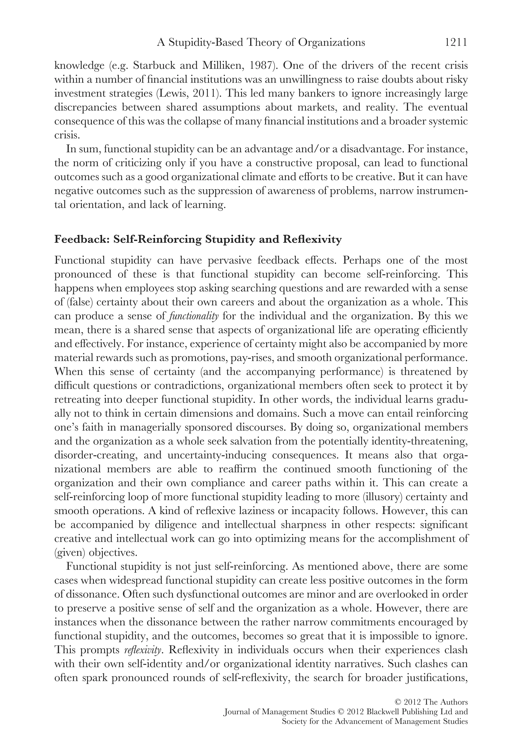 knowledge (e.g. Starbuck and Milliken, 1987). One of the drivers of the recent crisis
within a number of ﬁnancial institutions was an unwillingness to raise doubts about risky
investment strategies (Lewis, 2011). This led many bankers to ignore increasingly large
discrepancies between shared assumptions about markets, and reality. The eventual
consequence of this was the collapse of many ﬁnancial institutions and a broader systemic
crisis.
In sum, functional stupidity can be an advantage and/or a disadvantage. For instance,
the norm of criticizing only if you have a constructive proposal, can lead to functional
outcomes such as a good organizational climate and efforts to be creative. But it can have
negative outcomes such as the suppression of awareness of problems, narrow instrumen-
tal orientation, and lack of learning.
Feedback: Self-Reinforcing Stupidity and Reﬂexivity
Functional stupidity can have pervasive feedback effects. Perhaps one of the most
pronounced of these is that functional stupidity can become self-reinforcing. This
happens when employees stop asking searching questions and are rewarded with a sense
of (false) certainty about their own careers and about the organization as a whole. This
can produce a sense of functionality for the individual and the organization. By this we
mean, there is a shared sense that aspects of organizational life are operating efﬁciently
and effectively. For instance, experience of certainty might also be accompanied by more
material rewards such as promotions, pay-rises, and smooth organizational performance.
When this sense of certainty (and the accompanying performance) is threatened by
difﬁcult questions or contradictions, organizational members often seek to protect it by
retreating into deeper functional stupidity. In other words, the individual learns gradu-
ally not to think in certain dimensions and domains. Such a move can entail reinforcing
one’s faith in managerially sponsored discourses. By doing so, organizational members
and the organization as a whole seek salvation from the potentially identity-threatening,
disorder-creating, and uncertainty-inducing consequences. It means also that orga-
nizational members are able to reafﬁrm the continued smooth functioning of the
organization and their own compliance and career paths within it. This can create a
self-reinforcing loop of more functional stupidity leading to more (illusory) certainty and
smooth operations. A kind of reﬂexive laziness or incapacity follows. However, this can
be accompanied by diligence and intellectual sharpness in other respects: signiﬁcant
creative and intellectual work can go into optimizing means for the accomplishment of
(given) objectives.
Functional stupidity is not just self-reinforcing. As mentioned above, there are some
cases when widespread functional stupidity can create less positive outcomes in the form
of dissonance. Often such dysfunctional outcomes are minor and are overlooked in order
to preserve a positive sense of self and the organization as a whole. However, there are
instances when the dissonance between the rather narrow commitments encouraged by
functional stupidity, and the outcomes, becomes so great that it is impossible to ignore.
This prompts reﬂexivity. Reﬂexivity in individuals occurs when their experiences clash
with their own self-identity and/or organizational identity narratives. Such clashes can
often spark pronounced rounds of self-reﬂexivity, the search for broader justiﬁcations,
A Stupidity-Based Theory of Organizations 1211
© 2012 The Authors
Journal of Management Studies © 2012 Blackwell Publishing Ltd and
Society for the Advancement of Management Studies
 