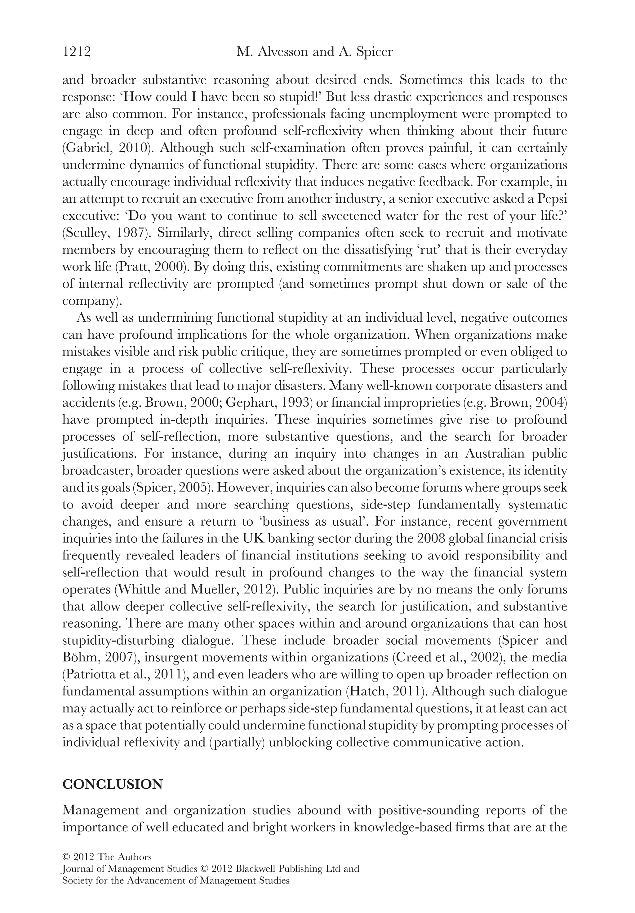 and broader substantive reasoning about desired ends. Sometimes this leads to the
response: ‘How could I have been so stupid!’ But less drastic experiences and responses
are also common. For instance, professionals facing unemployment were prompted to
engage in deep and often profound self-reﬂexivity when thinking about their future
(Gabriel, 2010). Although such self-examination often proves painful, it can certainly
undermine dynamics of functional stupidity. There are some cases where organizations
actually encourage individual reﬂexivity that induces negative feedback. For example, in
an attempt to recruit an executive from another industry, a senior executive asked a Pepsi
executive: ‘Do you want to continue to sell sweetened water for the rest of your life?’
(Sculley, 1987). Similarly, direct selling companies often seek to recruit and motivate
members by encouraging them to reﬂect on the dissatisfying ‘rut’ that is their everyday
work life (Pratt, 2000). By doing this, existing commitments are shaken up and processes
of internal reﬂectivity are prompted (and sometimes prompt shut down or sale of the
company).
As well as undermining functional stupidity at an individual level, negative outcomes
can have profound implications for the whole organization. When organizations make
mistakes visible and risk public critique, they are sometimes prompted or even obliged to
engage in a process of collective self-reﬂexivity. These processes occur particularly
following mistakes that lead to major disasters. Many well-known corporate disasters and
accidents (e.g. Brown, 2000; Gephart, 1993) or ﬁnancial improprieties (e.g. Brown, 2004)
have prompted in-depth inquiries. These inquiries sometimes give rise to profound
processes of self-reﬂection, more substantive questions, and the search for broader
justiﬁcations. For instance, during an inquiry into changes in an Australian public
broadcaster, broader questions were asked about the organization’s existence, its identity
and its goals (Spicer, 2005). However, inquiries can also become forums where groups seek
to avoid deeper and more searching questions, side-step fundamentally systematic
changes, and ensure a return to ‘business as usual’. For instance, recent government
inquiries into the failures in the UK banking sector during the 2008 global ﬁnancial crisis
frequently revealed leaders of ﬁnancial institutions seeking to avoid responsibility and
self-reﬂection that would result in profound changes to the way the ﬁnancial system
operates (Whittle and Mueller, 2012). Public inquiries are by no means the only forums
that allow deeper collective self-reﬂexivity, the search for justiﬁcation, and substantive
reasoning. There are many other spaces within and around organizations that can host
stupidity-disturbing dialogue. These include broader social movements (Spicer and
Böhm, 2007), insurgent movements within organizations (Creed et al., 2002), the media
(Patriotta et al., 2011), and even leaders who are willing to open up broader reﬂection on
fundamental assumptions within an organization (Hatch, 2011). Although such dialogue
may actually act to reinforce or perhaps side-step fundamental questions, it at least can act
as a space that potentially could undermine functional stupidity by prompting processes of
individual reﬂexivity and (partially) unblocking collective communicative action.
CONCLUSION
Management and organization studies abound with positive-sounding reports of the
importance of well educated and bright workers in knowledge-based ﬁrms that are at the
M. Alvesson and A. Spicer1212
© 2012 The Authors
Journal of Management Studies © 2012 Blackwell Publishing Ltd and
Society for the Advancement of Management Studies
 