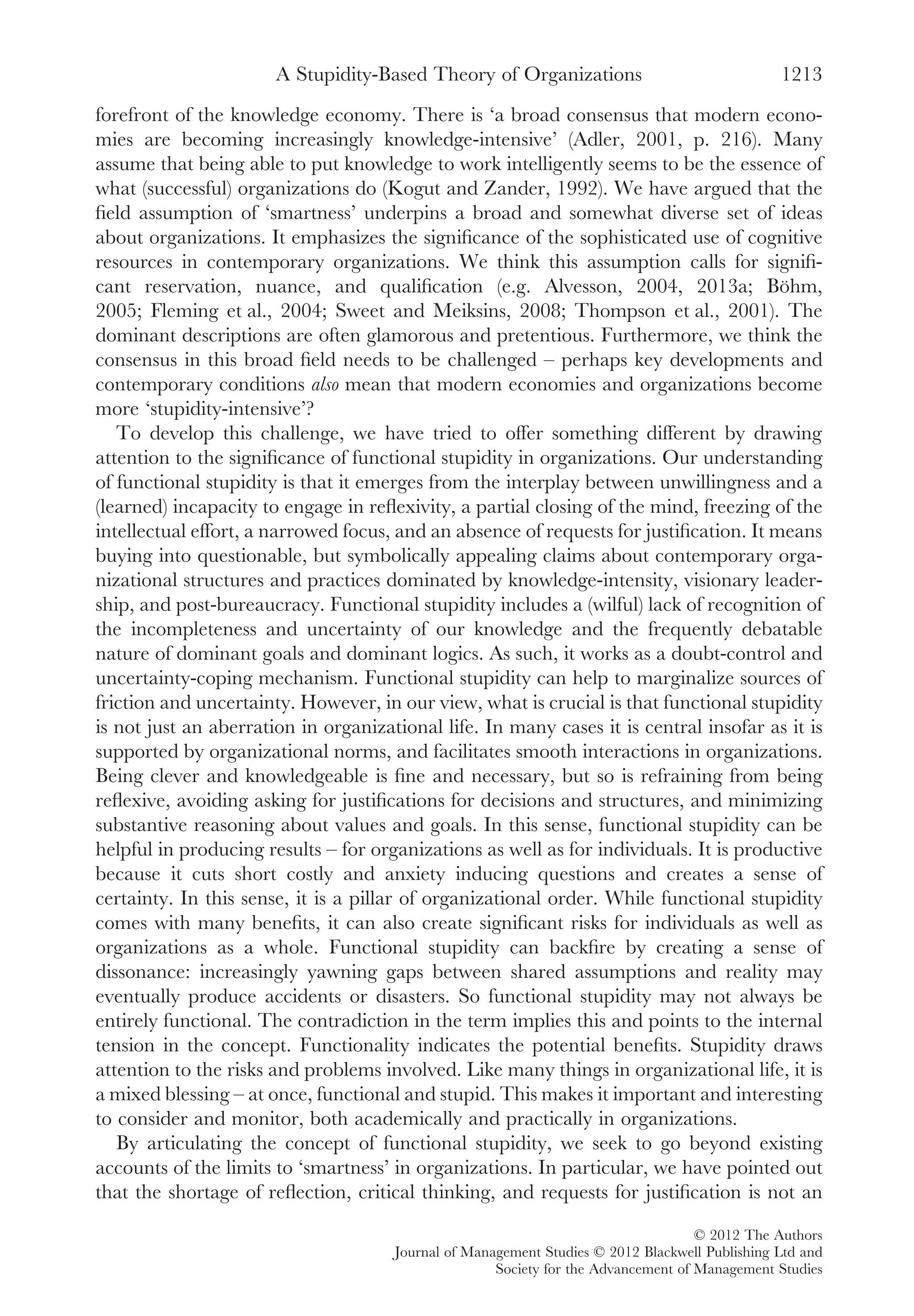 forefront of the knowledge economy. There is ‘a broad consensus that modern econo-
mies are becoming increasingly knowledge-intensive’ (Adler, 2001, p. 216). Many
assume that being able to put knowledge to work intelligently seems to be the essence of
what (successful) organizations do (Kogut and Zander, 1992). We have argued that the
ﬁeld assumption of ‘smartness’ underpins a broad and somewhat diverse set of ideas
about organizations. It emphasizes the signiﬁcance of the sophisticated use of cognitive
resources in contemporary organizations. We think this assumption calls for signiﬁ-
cant reservation, nuance, and qualiﬁcation (e.g. Alvesson, 2004, 2013a; Böhm,
2005; Fleming et al., 2004; Sweet and Meiksins, 2008; Thompson et al., 2001). The
dominant descriptions are often glamorous and pretentious. Furthermore, we think the
consensus in this broad ﬁeld needs to be challenged – perhaps key developments and
contemporary conditions also mean that modern economies and organizations become
more ‘stupidity-intensive’?
To develop this challenge, we have tried to offer something different by drawing
attention to the signiﬁcance of functional stupidity in organizations. Our understanding
of functional stupidity is that it emerges from the interplay between unwillingness and a
(learned) incapacity to engage in reﬂexivity, a partial closing of the mind, freezing of the
intellectual effort, a narrowed focus, and an absence of requests for justiﬁcation. It means
buying into questionable, but symbolically appealing claims about contemporary orga-
nizational structures and practices dominated by knowledge-intensity, visionary leader-
ship, and post-bureaucracy. Functional stupidity includes a (wilful) lack of recognition of
the incompleteness and uncertainty of our knowledge and the frequently debatable
nature of dominant goals and dominant logics. As such, it works as a doubt-control and
uncertainty-coping mechanism. Functional stupidity can help to marginalize sources of
friction and uncertainty. However, in our view, what is crucial is that functional stupidity
is not just an aberration in organizational life. In many cases it is central insofar as it is
supported by organizational norms, and facilitates smooth interactions in organizations.
Being clever and knowledgeable is ﬁne and necessary, but so is refraining from being
reﬂexive, avoiding asking for justiﬁcations for decisions and structures, and minimizing
substantive reasoning about values and goals. In this sense, functional stupidity can be
helpful in producing results – for organizations as well as for individuals. It is productive
because it cuts short costly and anxiety inducing questions and creates a sense of
certainty. In this sense, it is a pillar of organizational order. While functional stupidity
comes with many beneﬁts, it can also create signiﬁcant risks for individuals as well as
organizations as a whole. Functional stupidity can backﬁre by creating a sense of
dissonance: increasingly yawning gaps between shared assumptions and reality may
eventually produce accidents or disasters. So functional stupidity may not always be
entirely functional. The contradiction in the term implies this and points to the internal
tension in the concept. Functionality indicates the potential beneﬁts. Stupidity draws
attention to the risks and problems involved. Like many things in organizational life, it is
a mixed blessing – at once, functional and stupid. This makes it important and interesting
to consider and monitor, both academically and practically in organizations.
By articulating the concept of functional stupidity, we seek to go beyond existing
accounts of the limits to ‘smartness’ in organizations. In particular, we have pointed out
that the shortage of reﬂection, critical thinking, and requests for justiﬁcation is not an
A Stupidity-Based Theory of Organizations 1213
© 2012 The Authors
Journal of Management Studies © 2012 Blackwell Publishing Ltd and
Society for the Advancement of Management Studies
 