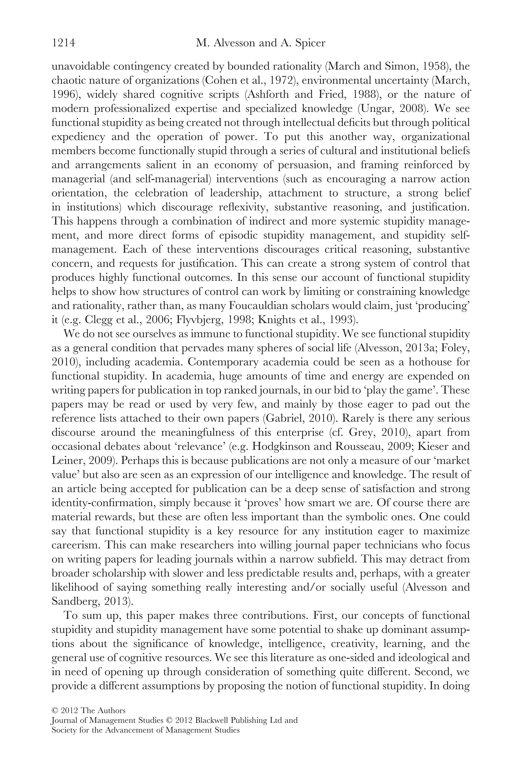 unavoidable contingency created by bounded rationality (March and Simon, 1958), the
chaotic nature of organizations (Cohen et al., 1972), environmental uncertainty (March,
1996), widely shared cognitive scripts (Ashforth and Fried, 1988), or the nature of
modern professionalized expertise and specialized knowledge (Ungar, 2008). We see
functional stupidity as being created not through intellectual deﬁcits but through political
expediency and the operation of power. To put this another way, organizational
members become functionally stupid through a series of cultural and institutional beliefs
and arrangements salient in an economy of persuasion, and framing reinforced by
managerial (and self-managerial) interventions (such as encouraging a narrow action
orientation, the celebration of leadership, attachment to structure, a strong belief
in institutions) which discourage reﬂexivity, substantive reasoning, and justiﬁcation.
This happens through a combination of indirect and more systemic stupidity manage-
ment, and more direct forms of episodic stupidity management, and stupidity self-
management. Each of these interventions discourages critical reasoning, substantive
concern, and requests for justiﬁcation. This can create a strong system of control that
produces highly functional outcomes. In this sense our account of functional stupidity
helps to show how structures of control can work by limiting or constraining knowledge
and rationality, rather than, as many Foucauldian scholars would claim, just ‘producing’
it (e.g. Clegg et al., 2006; Flyvbjerg, 1998; Knights et al., 1993).
We do not see ourselves as immune to functional stupidity. We see functional stupidity
as a general condition that pervades many spheres of social life (Alvesson, 2013a; Foley,
2010), including academia. Contemporary academia could be seen as a hothouse for
functional stupidity. In academia, huge amounts of time and energy are expended on
writing papers for publication in top ranked journals, in our bid to ‘play the game’. These
papers may be read or used by very few, and mainly by those eager to pad out the
reference lists attached to their own papers (Gabriel, 2010). Rarely is there any serious
discourse around the meaningfulness of this enterprise (cf. Grey, 2010), apart from
occasional debates about ‘relevance’ (e.g. Hodgkinson and Rousseau, 2009; Kieser and
Leiner, 2009). Perhaps this is because publications are not only a measure of our ‘market
value’ but also are seen as an expression of our intelligence and knowledge. The result of
an article being accepted for publication can be a deep sense of satisfaction and strong
identity-conﬁrmation, simply because it ‘proves’ how smart we are. Of course there are
material rewards, but these are often less important than the symbolic ones. One could
say that functional stupidity is a key resource for any institution eager to maximize
careerism. This can make researchers into willing journal paper technicians who focus
on writing papers for leading journals within a narrow subﬁeld. This may detract from
broader scholarship with slower and less predictable results and, perhaps, with a greater
likelihood of saying something really interesting and/or socially useful (Alvesson and
Sandberg, 2013).
To sum up, this paper makes three contributions. First, our concepts of functional
stupidity and stupidity management have some potential to shake up dominant assump-
tions about the signiﬁcance of knowledge, intelligence, creativity, learning, and the
general use of cognitive resources. We see this literature as one-sided and ideological and
in need of opening up through consideration of something quite different. Second, we
provide a different assumptions by proposing the notion of functional stupidity. In doing
M. Alvesson and A. Spicer1214
© 2012 The Authors
Journal of Management Studies © 2012 Blackwell Publishing Ltd and
Society for the Advancement of Management Studies
 