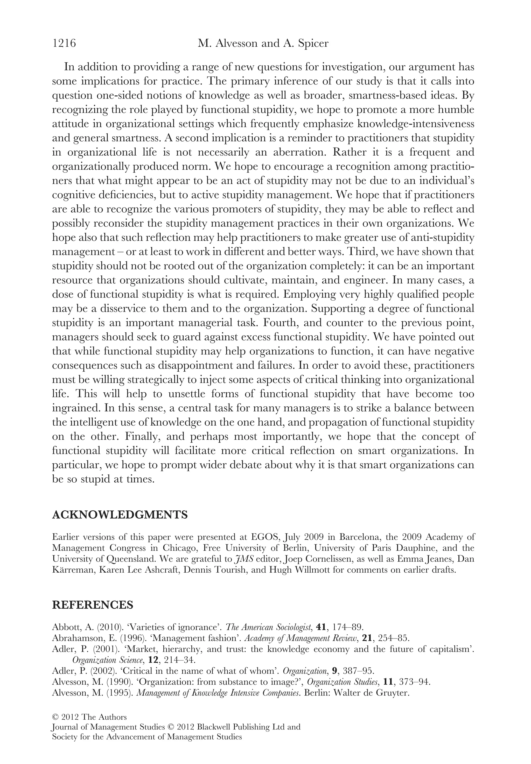 In addition to providing a range of new questions for investigation, our argument has
some implications for practice. The primary inference of our study is that it calls into
question one-sided notions of knowledge as well as broader, smartness-based ideas. By
recognizing the role played by functional stupidity, we hope to promote a more humble
attitude in organizational settings which frequently emphasize knowledge-intensiveness
and general smartness. A second implication is a reminder to practitioners that stupidity
in organizational life is not necessarily an aberration. Rather it is a frequent and
organizationally produced norm. We hope to encourage a recognition among practitio-
ners that what might appear to be an act of stupidity may not be due to an individual’s
cognitive deﬁciencies, but to active stupidity management. We hope that if practitioners
are able to recognize the various promoters of stupidity, they may be able to reﬂect and
possibly reconsider the stupidity management practices in their own organizations. We
hope also that such reﬂection may help practitioners to make greater use of anti-stupidity
management – or at least to work in different and better ways. Third, we have shown that
stupidity should not be rooted out of the organization completely: it can be an important
resource that organizations should cultivate, maintain, and engineer. In many cases, a
dose of functional stupidity is what is required. Employing very highly qualiﬁed people
may be a disservice to them and to the organization. Supporting a degree of functional
stupidity is an important managerial task. Fourth, and counter to the previous point,
managers should seek to guard against excess functional stupidity. We have pointed out
that while functional stupidity may help organizations to function, it can have negative
consequences such as disappointment and failures. In order to avoid these, practitioners
must be willing strategically to inject some aspects of critical thinking into organizational
life. This will help to unsettle forms of functional stupidity that have become too
ingrained. In this sense, a central task for many managers is to strike a balance between
the intelligent use of knowledge on the one hand, and propagation of functional stupidity
on the other. Finally, and perhaps most importantly, we hope that the concept of
functional stupidity will facilitate more critical reﬂection on smart organizations. In
particular, we hope to prompt wider debate about why it is that smart organizations can
be so stupid at times.
ACKNOWLEDGMENTS
Earlier versions of this paper were presented at EGOS, July 2009 in Barcelona, the 2009 Academy of
Management Congress in Chicago, Free University of Berlin, University of Paris Dauphine, and the
University of Queensland. We are grateful to JMS editor, Joep Cornelissen, as well as Emma Jeanes, Dan
Kärreman, Karen Lee Ashcraft, Dennis Tourish, and Hugh Willmott for comments on earlier drafts.
REFERENCES
Abbott, A. (2010). ‘Varieties of ignorance’. The American Sociologist, 41, 174–89.
Abrahamson, E. (1996). ‘Management fashion’. Academy of Management Review, 21, 254–85.
Adler, P. (2001). ‘Market, hierarchy, and trust: the knowledge economy and the future of capitalism’.
Organization Science, 12, 214–34.
Adler, P. (2002). ‘Critical in the name of what of whom’. Organization, 9, 387–95.
Alvesson, M. (1990). ‘Organization: from substance to image?’, Organization Studies, 11, 373–94.
Alvesson, M. (1995). Management of Knowledge Intensive Companies. Berlin: Walter de Gruyter.
M. Alvesson and A. Spicer1216
© 2012 The Authors
Journal of Management Studies © 2012 Blackwell Publishing Ltd and
Society for the Advancement of Management Studies
 