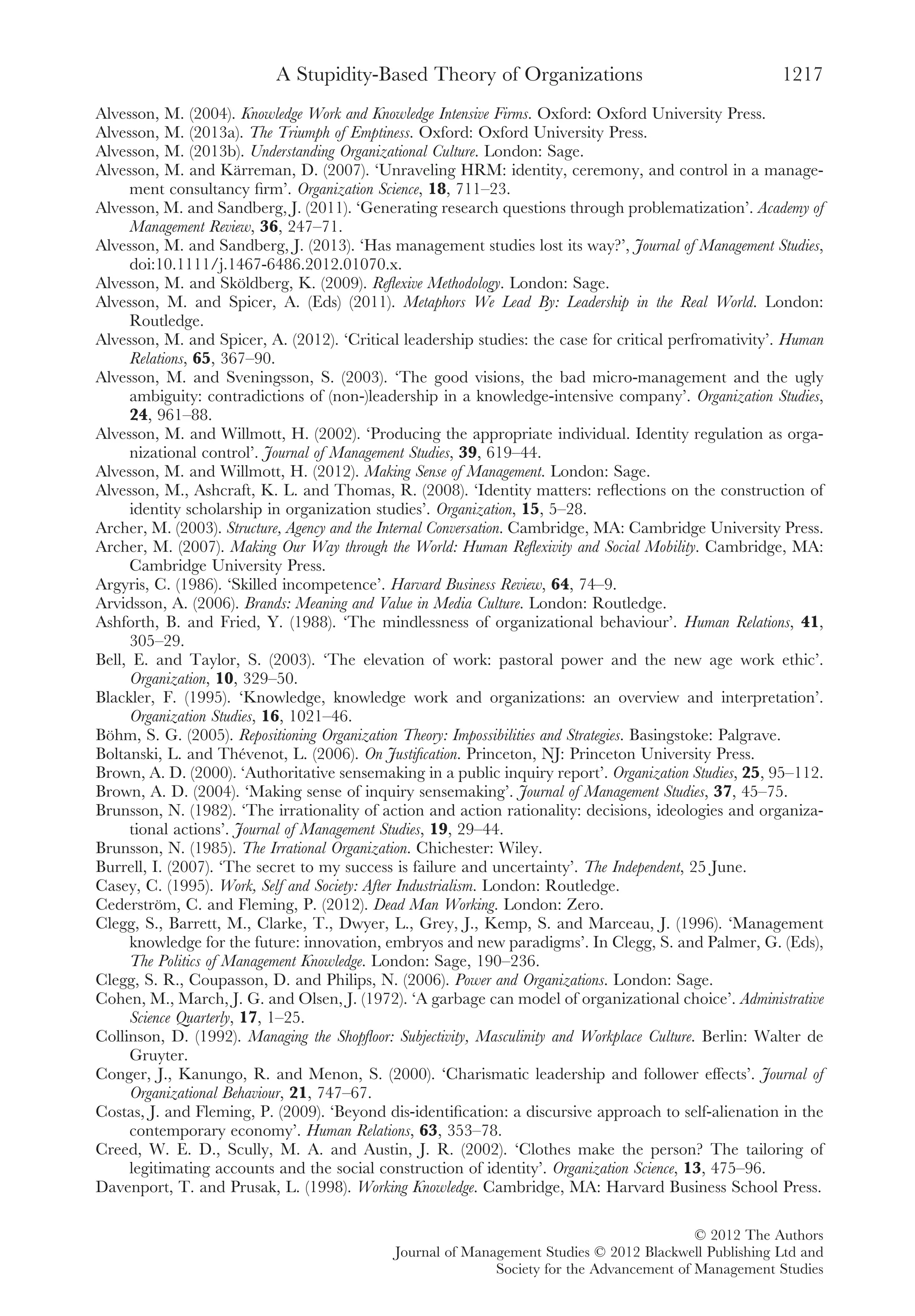 Alvesson, M. (2004). Knowledge Work and Knowledge Intensive Firms. Oxford: Oxford University Press.
Alvesson, M. (2013a). The Triumph of Emptiness. Oxford: Oxford University Press.
Alvesson, M. (2013b). Understanding Organizational Culture. London: Sage.
Alvesson, M. and Kärreman, D. (2007). ‘Unraveling HRM: identity, ceremony, and control in a manage-
ment consultancy ﬁrm’. Organization Science, 18, 711–23.
Alvesson, M. and Sandberg, J. (2011). ‘Generating research questions through problematization’. Academy of
Management Review, 36, 247–71.
Alvesson, M. and Sandberg, J. (2013). ‘Has management studies lost its way?’, Journal of Management Studies,
doi:10.1111/j.1467-6486.2012.01070.x.
Alvesson, M. and Sköldberg, K. (2009). Reﬂexive Methodology. London: Sage.
Alvesson, M. and Spicer, A. (Eds) (2011). Metaphors We Lead By: Leadership in the Real World. London:
Routledge.
Alvesson, M. and Spicer, A. (2012). ‘Critical leadership studies: the case for critical perfromativity’. Human
Relations, 65, 367–90.
Alvesson, M. and Sveningsson, S. (2003). ‘The good visions, the bad micro-management and the ugly
ambiguity: contradictions of (non-)leadership in a knowledge-intensive company’. Organization Studies,
24, 961–88.
Alvesson, M. and Willmott, H. (2002). ‘Producing the appropriate individual. Identity regulation as orga-
nizational control’. Journal of Management Studies, 39, 619–44.
Alvesson, M. and Willmott, H. (2012). Making Sense of Management. London: Sage.
Alvesson, M., Ashcraft, K. L. and Thomas, R. (2008). ‘Identity matters: reﬂections on the construction of
identity scholarship in organization studies’. Organization, 15, 5–28.
Archer, M. (2003). Structure, Agency and the Internal Conversation. Cambridge, MA: Cambridge University Press.
Archer, M. (2007). Making Our Way through the World: Human Reﬂexivity and Social Mobility. Cambridge, MA:
Cambridge University Press.
Argyris, C. (1986). ‘Skilled incompetence’. Harvard Business Review, 64, 74–9.
Arvidsson, A. (2006). Brands: Meaning and Value in Media Culture. London: Routledge.
Ashforth, B. and Fried, Y. (1988). ‘The mindlessness of organizational behaviour’. Human Relations, 41,
305–29.
Bell, E. and Taylor, S. (2003). ‘The elevation of work: pastoral power and the new age work ethic’.
Organization, 10, 329–50.
Blackler, F. (1995). ‘Knowledge, knowledge work and organizations: an overview and interpretation’.
Organization Studies, 16, 1021–46.
Böhm, S. G. (2005). Repositioning Organization Theory: Impossibilities and Strategies. Basingstoke: Palgrave.
Boltanski, L. and Thévenot, L. (2006). On Justiﬁcation. Princeton, NJ: Princeton University Press.
Brown, A. D. (2000). ‘Authoritative sensemaking in a public inquiry report’. Organization Studies, 25, 95–112.
Brown, A. D. (2004). ‘Making sense of inquiry sensemaking’. Journal of Management Studies, 37, 45–75.
Brunsson, N. (1982). ‘The irrationality of action and action rationality: decisions, ideologies and organiza-
tional actions’. Journal of Management Studies, 19, 29–44.
Brunsson, N. (1985). The Irrational Organization. Chichester: Wiley.
Burrell, I. (2007). ‘The secret to my success is failure and uncertainty’. The Independent, 25 June.
Casey, C. (1995). Work, Self and Society: After Industrialism. London: Routledge.
Cederström, C. and Fleming, P. (2012). Dead Man Working. London: Zero.
Clegg, S., Barrett, M., Clarke, T., Dwyer, L., Grey, J., Kemp, S. and Marceau, J. (1996). ‘Management
knowledge for the future: innovation, embryos and new paradigms’. In Clegg, S. and Palmer, G. (Eds),
The Politics of Management Knowledge. London: Sage, 190–236.
Clegg, S. R., Coupasson, D. and Philips, N. (2006). Power and Organizations. London: Sage.
Cohen, M., March, J. G. and Olsen, J. (1972). ‘A garbage can model of organizational choice’. Administrative
Science Quarterly, 17, 1–25.
Collinson, D. (1992). Managing the Shopﬂoor: Subjectivity, Masculinity and Workplace Culture. Berlin: Walter de
Gruyter.
Conger, J., Kanungo, R. and Menon, S. (2000). ‘Charismatic leadership and follower effects’. Journal of
Organizational Behaviour, 21, 747–67.
Costas, J. and Fleming, P. (2009). ‘Beyond dis-identiﬁcation: a discursive approach to self-alienation in the
contemporary economy’. Human Relations, 63, 353–78.
Creed, W. E. D., Scully, M. A. and Austin, J. R. (2002). ‘Clothes make the person? The tailoring of
legitimating accounts and the social construction of identity’. Organization Science, 13, 475–96.
Davenport, T. and Prusak, L. (1998). Working Knowledge. Cambridge, MA: Harvard Business School Press.
A Stupidity-Based Theory of Organizations 1217
© 2012 The Authors
Journal of Management Studies © 2012 Blackwell Publishing Ltd and
Society for the Advancement of Management Studies
 