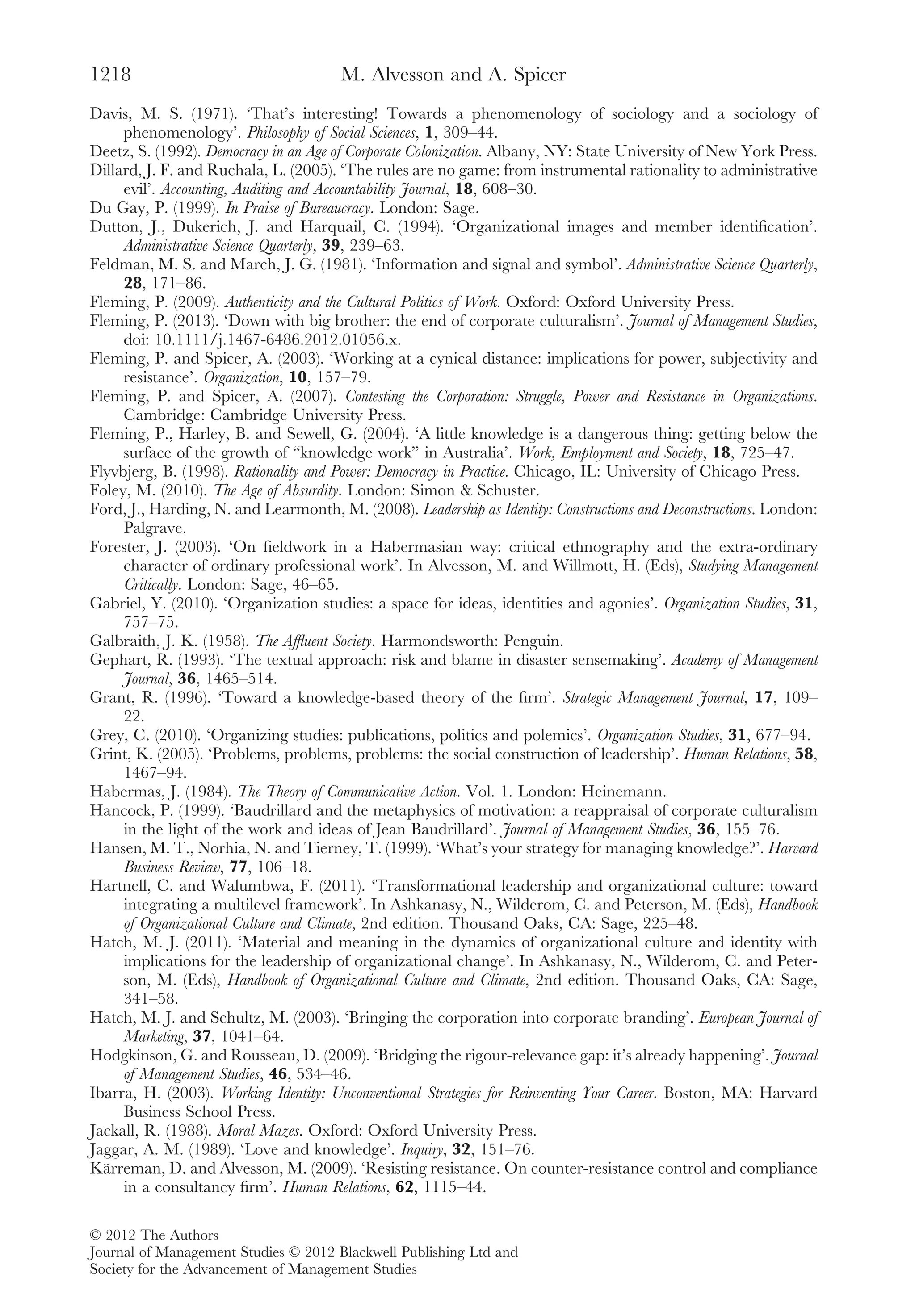 Davis, M. S. (1971). ‘That’s interesting! Towards a phenomenology of sociology and a sociology of
phenomenology’. Philosophy of Social Sciences, 1, 309–44.
Deetz, S. (1992). Democracy in an Age of Corporate Colonization. Albany, NY: State University of New York Press.
Dillard, J. F. and Ruchala, L. (2005). ‘The rules are no game: from instrumental rationality to administrative
evil’. Accounting, Auditing and Accountability Journal, 18, 608–30.
Du Gay, P. (1999). In Praise of Bureaucracy. London: Sage.
Dutton, J., Dukerich, J. and Harquail, C. (1994). ‘Organizational images and member identiﬁcation’.
Administrative Science Quarterly, 39, 239–63.
Feldman, M. S. and March, J. G. (1981). ‘Information and signal and symbol’. Administrative Science Quarterly,
28, 171–86.
Fleming, P. (2009). Authenticity and the Cultural Politics of Work. Oxford: Oxford University Press.
Fleming, P. (2013). ‘Down with big brother: the end of corporate culturalism’. Journal of Management Studies,
doi: 10.1111/j.1467-6486.2012.01056.x.
Fleming, P. and Spicer, A. (2003). ‘Working at a cynical distance: implications for power, subjectivity and
resistance’. Organization, 10, 157–79.
Fleming, P. and Spicer, A. (2007). Contesting the Corporation: Struggle, Power and Resistance in Organizations.
Cambridge: Cambridge University Press.
Fleming, P., Harley, B. and Sewell, G. (2004). ‘A little knowledge is a dangerous thing: getting below the
surface of the growth of “knowledge work” in Australia’. Work, Employment and Society, 18, 725–47.
Flyvbjerg, B. (1998). Rationality and Power: Democracy in Practice. Chicago, IL: University of Chicago Press.
Foley, M. (2010). The Age of Absurdity. London: Simon & Schuster.
Ford, J., Harding, N. and Learmonth, M. (2008). Leadership as Identity: Constructions and Deconstructions. London:
Palgrave.
Forester, J. (2003). ‘On ﬁeldwork in a Habermasian way: critical ethnography and the extra-ordinary
character of ordinary professional work’. In Alvesson, M. and Willmott, H. (Eds), Studying Management
Critically. London: Sage, 46–65.
Gabriel, Y. (2010). ‘Organization studies: a space for ideas, identities and agonies’. Organization Studies, 31,
757–75.
Galbraith, J. K. (1958). The Afﬂuent Society. Harmondsworth: Penguin.
Gephart, R. (1993). ‘The textual approach: risk and blame in disaster sensemaking’. Academy of Management
Journal, 36, 1465–514.
Grant, R. (1996). ‘Toward a knowledge-based theory of the ﬁrm’. Strategic Management Journal, 17, 109–
22.
Grey, C. (2010). ‘Organizing studies: publications, politics and polemics’. Organization Studies, 31, 677–94.
Grint, K. (2005). ‘Problems, problems, problems: the social construction of leadership’. Human Relations, 58,
1467–94.
Habermas, J. (1984). The Theory of Communicative Action. Vol. 1. London: Heinemann.
Hancock, P. (1999). ‘Baudrillard and the metaphysics of motivation: a reappraisal of corporate culturalism
in the light of the work and ideas of Jean Baudrillard’. Journal of Management Studies, 36, 155–76.
Hansen, M. T., Norhia, N. and Tierney, T. (1999). ‘What’s your strategy for managing knowledge?’. Harvard
Business Review, 77, 106–18.
Hartnell, C. and Walumbwa, F. (2011). ‘Transformational leadership and organizational culture: toward
integrating a multilevel framework’. In Ashkanasy, N., Wilderom, C. and Peterson, M. (Eds), Handbook
of Organizational Culture and Climate, 2nd edition. Thousand Oaks, CA: Sage, 225–48.
Hatch, M. J. (2011). ‘Material and meaning in the dynamics of organizational culture and identity with
implications for the leadership of organizational change’. In Ashkanasy, N., Wilderom, C. and Peter-
son, M. (Eds), Handbook of Organizational Culture and Climate, 2nd edition. Thousand Oaks, CA: Sage,
341–58.
Hatch, M. J. and Schultz, M. (2003). ‘Bringing the corporation into corporate branding’. European Journal of
Marketing, 37, 1041–64.
Hodgkinson, G. and Rousseau, D. (2009). ‘Bridging the rigour-relevance gap: it’s already happening’. Journal
of Management Studies, 46, 534–46.
Ibarra, H. (2003). Working Identity: Unconventional Strategies for Reinventing Your Career. Boston, MA: Harvard
Business School Press.
Jackall, R. (1988). Moral Mazes. Oxford: Oxford University Press.
Jaggar, A. M. (1989). ‘Love and knowledge’. Inquiry, 32, 151–76.
Kärreman, D. and Alvesson, M. (2009). ‘Resisting resistance. On counter-resistance control and compliance
in a consultancy ﬁrm’. Human Relations, 62, 1115–44.
M. Alvesson and A. Spicer1218
© 2012 The Authors
Journal of Management Studies © 2012 Blackwell Publishing Ltd and
Society for the Advancement of Management Studies
 