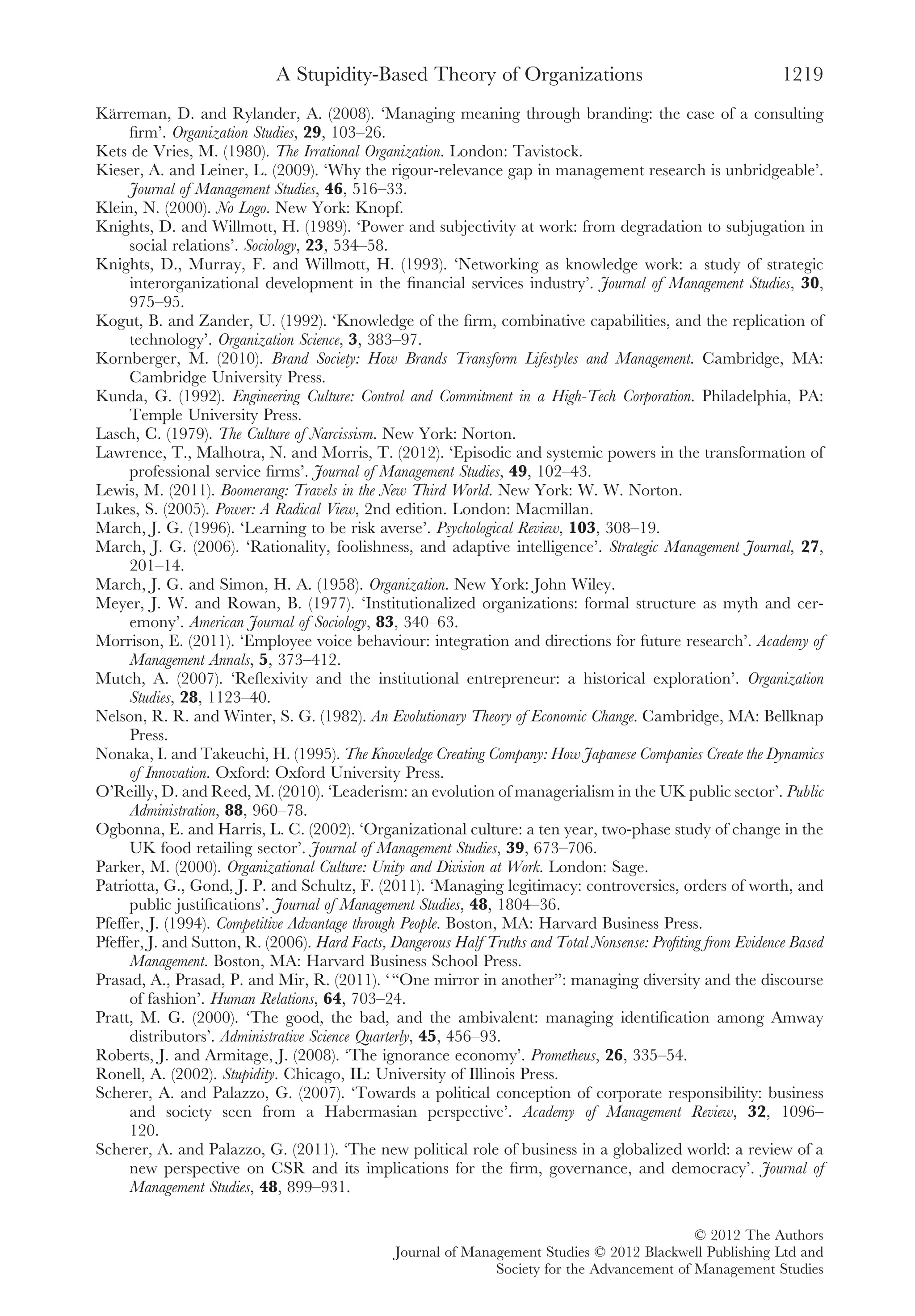 Kärreman, D. and Rylander, A. (2008). ‘Managing meaning through branding: the case of a consulting
ﬁrm’. Organization Studies, 29, 103–26.
Kets de Vries, M. (1980). The Irrational Organization. London: Tavistock.
Kieser, A. and Leiner, L. (2009). ‘Why the rigour-relevance gap in management research is unbridgeable’.
Journal of Management Studies, 46, 516–33.
Klein, N. (2000). No Logo. New York: Knopf.
Knights, D. and Willmott, H. (1989). ‘Power and subjectivity at work: from degradation to subjugation in
social relations’. Sociology, 23, 534–58.
Knights, D., Murray, F. and Willmott, H. (1993). ‘Networking as knowledge work: a study of strategic
interorganizational development in the ﬁnancial services industry’. Journal of Management Studies, 30,
975–95.
Kogut, B. and Zander, U. (1992). ‘Knowledge of the ﬁrm, combinative capabilities, and the replication of
technology’. Organization Science, 3, 383–97.
Kornberger, M. (2010). Brand Society: How Brands Transform Lifestyles and Management. Cambridge, MA:
Cambridge University Press.
Kunda, G. (1992). Engineering Culture: Control and Commitment in a High-Tech Corporation. Philadelphia, PA:
Temple University Press.
Lasch, C. (1979). The Culture of Narcissism. New York: Norton.
Lawrence, T., Malhotra, N. and Morris, T. (2012). ‘Episodic and systemic powers in the transformation of
professional service ﬁrms’. Journal of Management Studies, 49, 102–43.
Lewis, M. (2011). Boomerang: Travels in the New Third World. New York: W. W. Norton.
Lukes, S. (2005). Power: A Radical View, 2nd edition. London: Macmillan.
March, J. G. (1996). ‘Learning to be risk averse’. Psychological Review, 103, 308–19.
March, J. G. (2006). ‘Rationality, foolishness, and adaptive intelligence’. Strategic Management Journal, 27,
201–14.
March, J. G. and Simon, H. A. (1958). Organization. New York: John Wiley.
Meyer, J. W. and Rowan, B. (1977). ‘Institutionalized organizations: formal structure as myth and cer-
emony’. American Journal of Sociology, 83, 340–63.
Morrison, E. (2011). ‘Employee voice behaviour: integration and directions for future research’. Academy of
Management Annals, 5, 373–412.
Mutch, A. (2007). ‘Reﬂexivity and the institutional entrepreneur: a historical exploration’. Organization
Studies, 28, 1123–40.
Nelson, R. R. and Winter, S. G. (1982). An Evolutionary Theory of Economic Change. Cambridge, MA: Bellknap
Press.
Nonaka, I. and Takeuchi, H. (1995). The Knowledge Creating Company: How Japanese Companies Create the Dynamics
of Innovation. Oxford: Oxford University Press.
O’Reilly, D. and Reed, M. (2010). ‘Leaderism: an evolution of managerialism in the UK public sector’. Public
Administration, 88, 960–78.
Ogbonna, E. and Harris, L. C. (2002). ‘Organizational culture: a ten year, two-phase study of change in the
UK food retailing sector’. Journal of Management Studies, 39, 673–706.
Parker, M. (2000). Organizational Culture: Unity and Division at Work. London: Sage.
Patriotta, G., Gond, J. P. and Schultz, F. (2011). ‘Managing legitimacy: controversies, orders of worth, and
public justiﬁcations’. Journal of Management Studies, 48, 1804–36.
Pfeffer, J. (1994). Competitive Advantage through People. Boston, MA: Harvard Business Press.
Pfeffer, J. and Sutton, R. (2006). Hard Facts, Dangerous Half Truths and Total Nonsense: Proﬁting from Evidence Based
Management. Boston, MA: Harvard Business School Press.
Prasad, A., Prasad, P. and Mir, R. (2011). ‘“One mirror in another”: managing diversity and the discourse
of fashion’. Human Relations, 64, 703–24.
Pratt, M. G. (2000). ‘The good, the bad, and the ambivalent: managing identiﬁcation among Amway
distributors’. Administrative Science Quarterly, 45, 456–93.
Roberts, J. and Armitage, J. (2008). ‘The ignorance economy’. Prometheus, 26, 335–54.
Ronell, A. (2002). Stupidity. Chicago, IL: University of Illinois Press.
Scherer, A. and Palazzo, G. (2007). ‘Towards a political conception of corporate responsibility: business
and society seen from a Habermasian perspective’. Academy of Management Review, 32, 1096–
120.
Scherer, A. and Palazzo, G. (2011). ‘The new political role of business in a globalized world: a review of a
new perspective on CSR and its implications for the ﬁrm, governance, and democracy’. Journal of
Management Studies, 48, 899–931.
A Stupidity-Based Theory of Organizations 1219
© 2012 The Authors
Journal of Management Studies © 2012 Blackwell Publishing Ltd and
Society for the Advancement of Management Studies
 