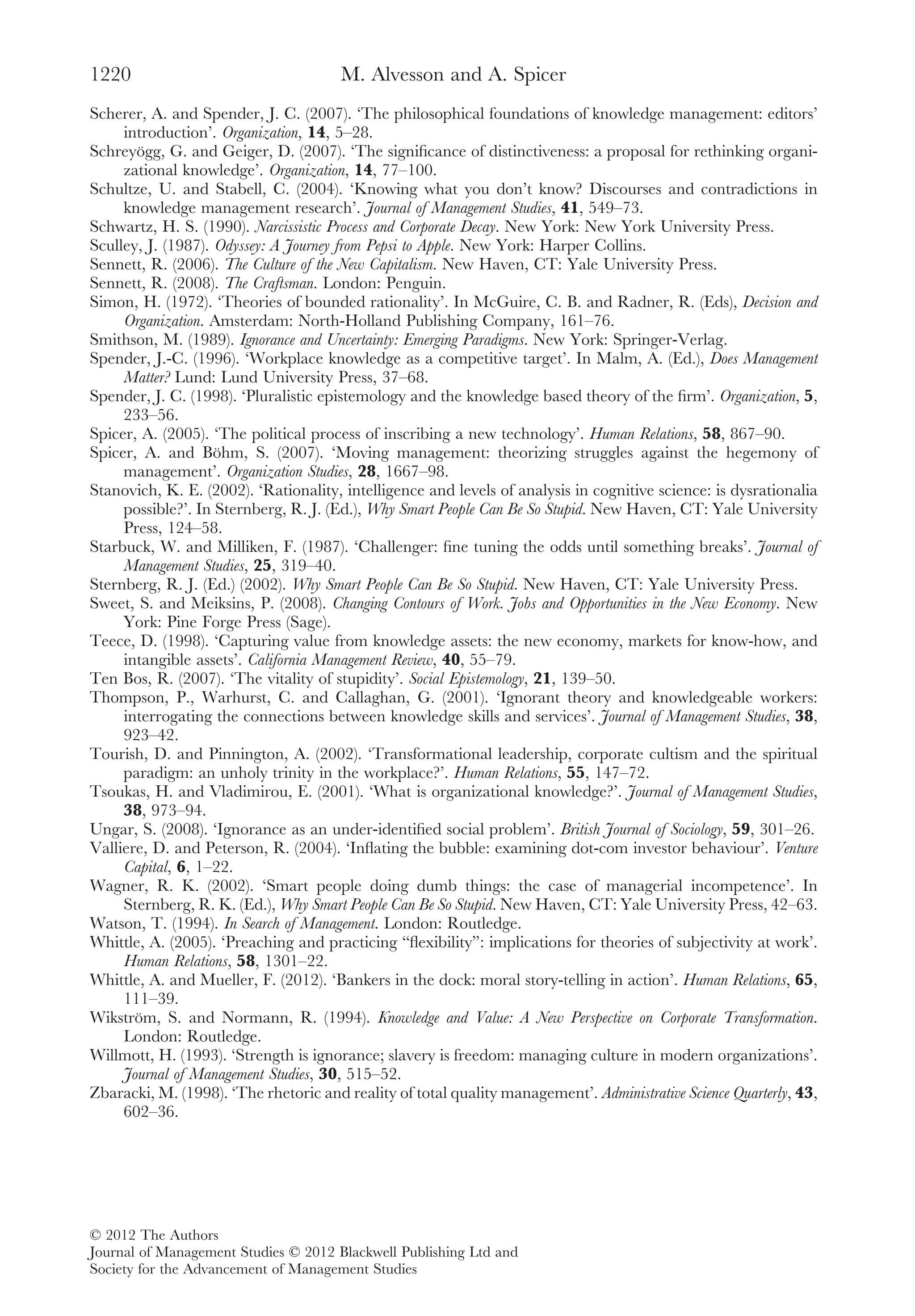 Scherer, A. and Spender, J. C. (2007). ‘The philosophical foundations of knowledge management: editors’
introduction’. Organization, 14, 5–28.
Schreyögg, G. and Geiger, D. (2007). ‘The signiﬁcance of distinctiveness: a proposal for rethinking organi-
zational knowledge’. Organization, 14, 77–100.
Schultze, U. and Stabell, C. (2004). ‘Knowing what you don’t know? Discourses and contradictions in
knowledge management research’. Journal of Management Studies, 41, 549–73.
Schwartz, H. S. (1990). Narcissistic Process and Corporate Decay. New York: New York University Press.
Sculley, J. (1987). Odyssey: A Journey from Pepsi to Apple. New York: Harper Collins.
Sennett, R. (2006). The Culture of the New Capitalism. New Haven, CT: Yale University Press.
Sennett, R. (2008). The Craftsman. London: Penguin.
Simon, H. (1972). ‘Theories of bounded rationality’. In McGuire, C. B. and Radner, R. (Eds), Decision and
Organization. Amsterdam: North-Holland Publishing Company, 161–76.
Smithson, M. (1989). Ignorance and Uncertainty: Emerging Paradigms. New York: Springer-Verlag.
Spender, J.-C. (1996). ‘Workplace knowledge as a competitive target’. In Malm, A. (Ed.), Does Management
Matter? Lund: Lund University Press, 37–68.
Spender, J. C. (1998). ‘Pluralistic epistemology and the knowledge based theory of the ﬁrm’. Organization, 5,
233–56.
Spicer, A. (2005). ‘The political process of inscribing a new technology’. Human Relations, 58, 867–90.
Spicer, A. and Böhm, S. (2007). ‘Moving management: theorizing struggles against the hegemony of
management’. Organization Studies, 28, 1667–98.
Stanovich, K. E. (2002). ‘Rationality, intelligence and levels of analysis in cognitive science: is dysrationalia
possible?’. In Sternberg, R. J. (Ed.), Why Smart People Can Be So Stupid. New Haven, CT: Yale University
Press, 124–58.
Starbuck, W. and Milliken, F. (1987). ‘Challenger: ﬁne tuning the odds until something breaks’. Journal of
Management Studies, 25, 319–40.
Sternberg, R. J. (Ed.) (2002). Why Smart People Can Be So Stupid. New Haven, CT: Yale University Press.
Sweet, S. and Meiksins, P. (2008). Changing Contours of Work. Jobs and Opportunities in the New Economy. New
York: Pine Forge Press (Sage).
Teece, D. (1998). ‘Capturing value from knowledge assets: the new economy, markets for know-how, and
intangible assets’. California Management Review, 40, 55–79.
Ten Bos, R. (2007). ‘The vitality of stupidity’. Social Epistemology, 21, 139–50.
Thompson, P., Warhurst, C. and Callaghan, G. (2001). ‘Ignorant theory and knowledgeable workers:
interrogating the connections between knowledge skills and services’. Journal of Management Studies, 38,
923–42.
Tourish, D. and Pinnington, A. (2002). ‘Transformational leadership, corporate cultism and the spiritual
paradigm: an unholy trinity in the workplace?’. Human Relations, 55, 147–72.
Tsoukas, H. and Vladimirou, E. (2001). ‘What is organizational knowledge?’. Journal of Management Studies,
38, 973–94.
Ungar, S. (2008). ‘Ignorance as an under-identiﬁed social problem’. British Journal of Sociology, 59, 301–26.
Valliere, D. and Peterson, R. (2004). ‘Inﬂating the bubble: examining dot-com investor behaviour’. Venture
Capital, 6, 1–22.
Wagner, R. K. (2002). ‘Smart people doing dumb things: the case of managerial incompetence’. In
Sternberg, R. K. (Ed.), Why Smart People Can Be So Stupid. New Haven, CT: Yale University Press, 42–63.
Watson, T. (1994). In Search of Management. London: Routledge.
Whittle, A. (2005). ‘Preaching and practicing “ﬂexibility”: implications for theories of subjectivity at work’.
Human Relations, 58, 1301–22.
Whittle, A. and Mueller, F. (2012). ‘Bankers in the dock: moral story-telling in action’. Human Relations, 65,
111–39.
Wikström, S. and Normann, R. (1994). Knowledge and Value: A New Perspective on Corporate Transformation.
London: Routledge.
Willmott, H. (1993). ‘Strength is ignorance; slavery is freedom: managing culture in modern organizations’.
Journal of Management Studies, 30, 515–52.
Zbaracki, M. (1998). ‘The rhetoric and reality of total quality management’. Administrative Science Quarterly, 43,
602–36.
M. Alvesson and A. Spicer1220
© 2012 The Authors
Journal of Management Studies © 2012 Blackwell Publishing Ltd and
Society for the Advancement of Management Studies
 