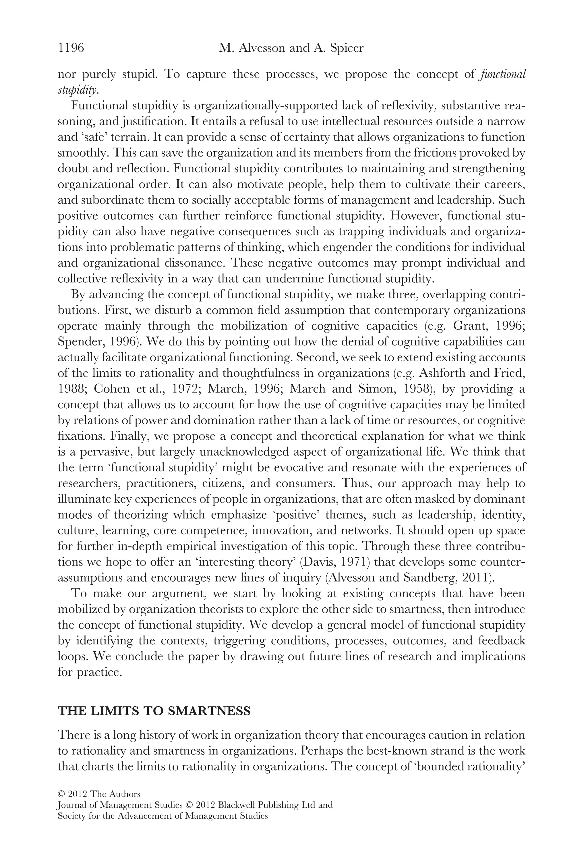 nor purely stupid. To capture these processes, we propose the concept of functional
stupidity.
Functional stupidity is organizationally-supported lack of reﬂexivity, substantive rea-
soning, and justiﬁcation. It entails a refusal to use intellectual resources outside a narrow
and ‘safe’ terrain. It can provide a sense of certainty that allows organizations to function
smoothly. This can save the organization and its members from the frictions provoked by
doubt and reﬂection. Functional stupidity contributes to maintaining and strengthening
organizational order. It can also motivate people, help them to cultivate their careers,
and subordinate them to socially acceptable forms of management and leadership. Such
positive outcomes can further reinforce functional stupidity. However, functional stu-
pidity can also have negative consequences such as trapping individuals and organiza-
tions into problematic patterns of thinking, which engender the conditions for individual
and organizational dissonance. These negative outcomes may prompt individual and
collective reﬂexivity in a way that can undermine functional stupidity.
By advancing the concept of functional stupidity, we make three, overlapping contri-
butions. First, we disturb a common ﬁeld assumption that contemporary organizations
operate mainly through the mobilization of cognitive capacities (e.g. Grant, 1996;
Spender, 1996). We do this by pointing out how the denial of cognitive capabilities can
actually facilitate organizational functioning. Second, we seek to extend existing accounts
of the limits to rationality and thoughtfulness in organizations (e.g. Ashforth and Fried,
1988; Cohen et al., 1972; March, 1996; March and Simon, 1958), by providing a
concept that allows us to account for how the use of cognitive capacities may be limited
by relations of power and domination rather than a lack of time or resources, or cognitive
ﬁxations. Finally, we propose a concept and theoretical explanation for what we think
is a pervasive, but largely unacknowledged aspect of organizational life. We think that
the term ‘functional stupidity’ might be evocative and resonate with the experiences of
researchers, practitioners, citizens, and consumers. Thus, our approach may help to
illuminate key experiences of people in organizations, that are often masked by dominant
modes of theorizing which emphasize ‘positive’ themes, such as leadership, identity,
culture, learning, core competence, innovation, and networks. It should open up space
for further in-depth empirical investigation of this topic. Through these three contribu-
tions we hope to offer an ‘interesting theory’ (Davis, 1971) that develops some counter-
assumptions and encourages new lines of inquiry (Alvesson and Sandberg, 2011).
To make our argument, we start by looking at existing concepts that have been
mobilized by organization theorists to explore the other side to smartness, then introduce
the concept of functional stupidity. We develop a general model of functional stupidity
by identifying the contexts, triggering conditions, processes, outcomes, and feedback
loops. We conclude the paper by drawing out future lines of research and implications
for practice.
THE LIMITS TO SMARTNESS
There is a long history of work in organization theory that encourages caution in relation
to rationality and smartness in organizations. Perhaps the best-known strand is the work
that charts the limits to rationality in organizations. The concept of ‘bounded rationality’
M. Alvesson and A. Spicer1196
© 2012 The Authors
Journal of Management Studies © 2012 Blackwell Publishing Ltd and
Society for the Advancement of Management Studies
 
