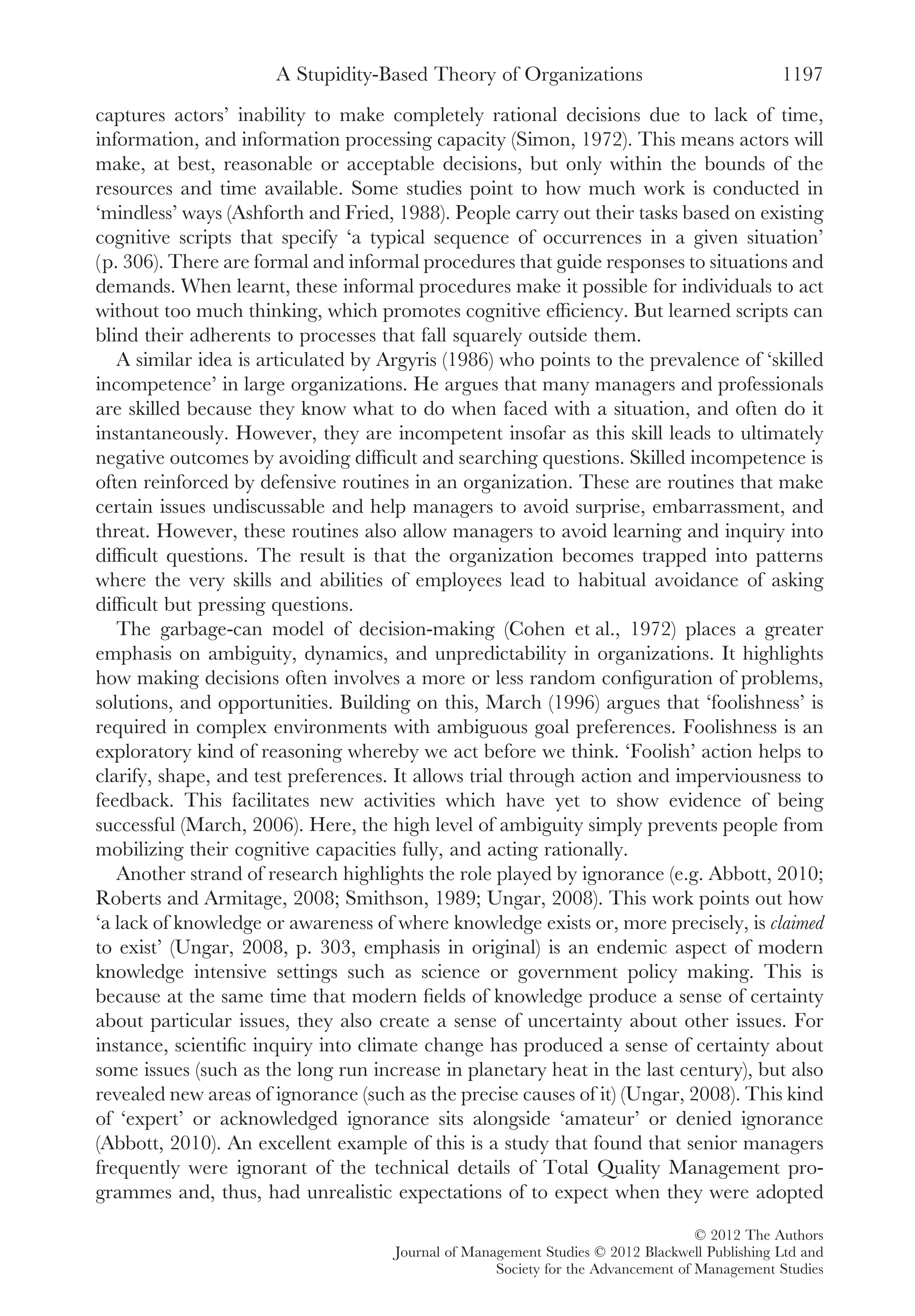 captures actors’ inability to make completely rational decisions due to lack of time,
information, and information processing capacity (Simon, 1972). This means actors will
make, at best, reasonable or acceptable decisions, but only within the bounds of the
resources and time available. Some studies point to how much work is conducted in
‘mindless’ ways (Ashforth and Fried, 1988). People carry out their tasks based on existing
cognitive scripts that specify ‘a typical sequence of occurrences in a given situation’
(p. 306). There are formal and informal procedures that guide responses to situations and
demands. When learnt, these informal procedures make it possible for individuals to act
without too much thinking, which promotes cognitive efﬁciency. But learned scripts can
blind their adherents to processes that fall squarely outside them.
A similar idea is articulated by Argyris (1986) who points to the prevalence of ‘skilled
incompetence’ in large organizations. He argues that many managers and professionals
are skilled because they know what to do when faced with a situation, and often do it
instantaneously. However, they are incompetent insofar as this skill leads to ultimately
negative outcomes by avoiding difﬁcult and searching questions. Skilled incompetence is
often reinforced by defensive routines in an organization. These are routines that make
certain issues undiscussable and help managers to avoid surprise, embarrassment, and
threat. However, these routines also allow managers to avoid learning and inquiry into
difﬁcult questions. The result is that the organization becomes trapped into patterns
where the very skills and abilities of employees lead to habitual avoidance of asking
difﬁcult but pressing questions.
The garbage-can model of decision-making (Cohen et al., 1972) places a greater
emphasis on ambiguity, dynamics, and unpredictability in organizations. It highlights
how making decisions often involves a more or less random conﬁguration of problems,
solutions, and opportunities. Building on this, March (1996) argues that ‘foolishness’ is
required in complex environments with ambiguous goal preferences. Foolishness is an
exploratory kind of reasoning whereby we act before we think. ‘Foolish’ action helps to
clarify, shape, and test preferences. It allows trial through action and imperviousness to
feedback. This facilitates new activities which have yet to show evidence of being
successful (March, 2006). Here, the high level of ambiguity simply prevents people from
mobilizing their cognitive capacities fully, and acting rationally.
Another strand of research highlights the role played by ignorance (e.g. Abbott, 2010;
Roberts and Armitage, 2008; Smithson, 1989; Ungar, 2008). This work points out how
‘a lack of knowledge or awareness of where knowledge exists or, more precisely, is claimed
to exist’ (Ungar, 2008, p. 303, emphasis in original) is an endemic aspect of modern
knowledge intensive settings such as science or government policy making. This is
because at the same time that modern ﬁelds of knowledge produce a sense of certainty
about particular issues, they also create a sense of uncertainty about other issues. For
instance, scientiﬁc inquiry into climate change has produced a sense of certainty about
some issues (such as the long run increase in planetary heat in the last century), but also
revealed new areas of ignorance (such as the precise causes of it) (Ungar, 2008). This kind
of ‘expert’ or acknowledged ignorance sits alongside ‘amateur’ or denied ignorance
(Abbott, 2010). An excellent example of this is a study that found that senior managers
frequently were ignorant of the technical details of Total Quality Management pro-
grammes and, thus, had unrealistic expectations of to expect when they were adopted
A Stupidity-Based Theory of Organizations 1197
© 2012 The Authors
Journal of Management Studies © 2012 Blackwell Publishing Ltd and
Society for the Advancement of Management Studies
 