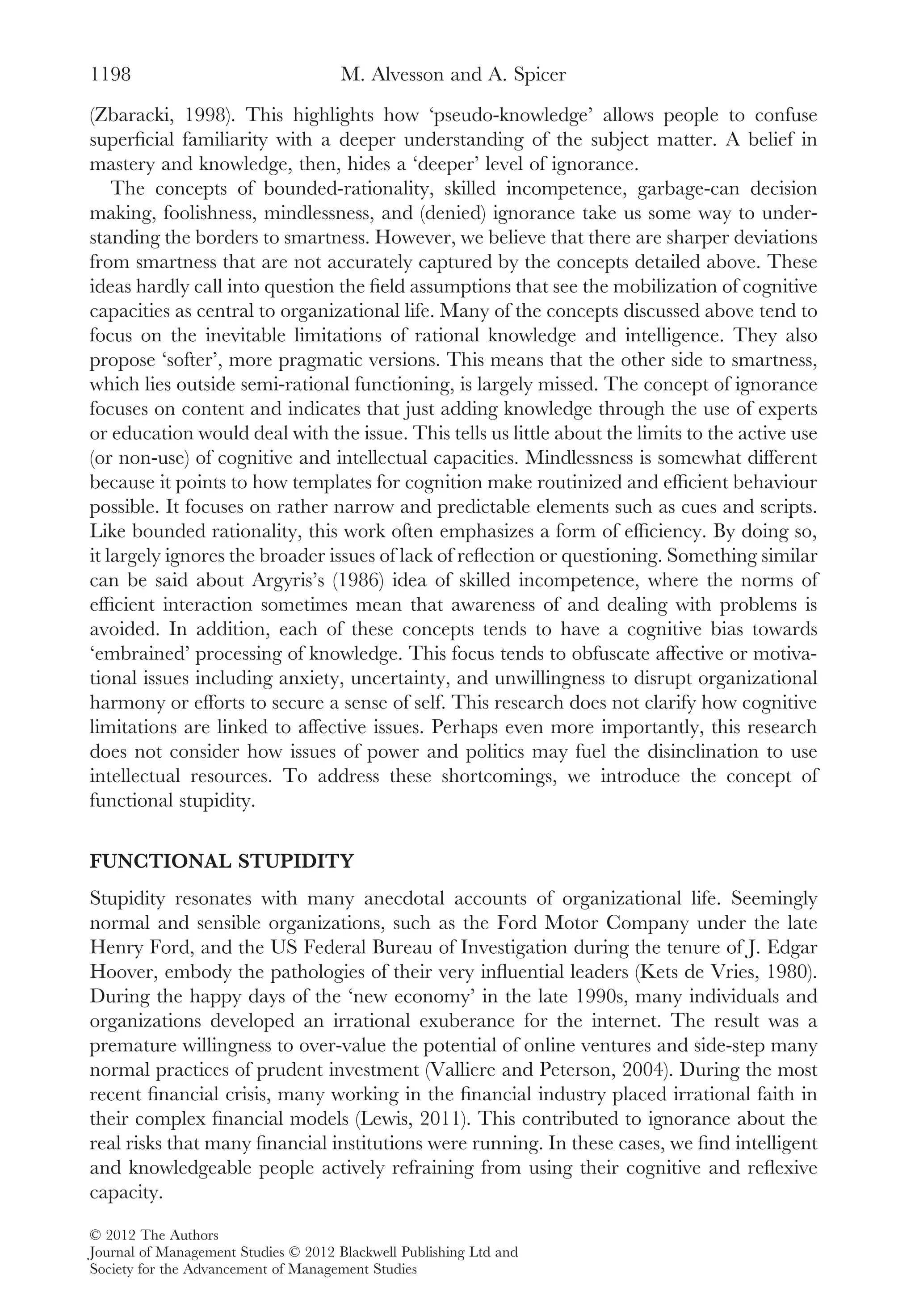 (Zbaracki, 1998). This highlights how ‘pseudo-knowledge’ allows people to confuse
superﬁcial familiarity with a deeper understanding of the subject matter. A belief in
mastery and knowledge, then, hides a ‘deeper’ level of ignorance.
The concepts of bounded-rationality, skilled incompetence, garbage-can decision
making, foolishness, mindlessness, and (denied) ignorance take us some way to under-
standing the borders to smartness. However, we believe that there are sharper deviations
from smartness that are not accurately captured by the concepts detailed above. These
ideas hardly call into question the ﬁeld assumptions that see the mobilization of cognitive
capacities as central to organizational life. Many of the concepts discussed above tend to
focus on the inevitable limitations of rational knowledge and intelligence. They also
propose ‘softer’, more pragmatic versions. This means that the other side to smartness,
which lies outside semi-rational functioning, is largely missed. The concept of ignorance
focuses on content and indicates that just adding knowledge through the use of experts
or education would deal with the issue. This tells us little about the limits to the active use
(or non-use) of cognitive and intellectual capacities. Mindlessness is somewhat different
because it points to how templates for cognition make routinized and efﬁcient behaviour
possible. It focuses on rather narrow and predictable elements such as cues and scripts.
Like bounded rationality, this work often emphasizes a form of efﬁciency. By doing so,
it largely ignores the broader issues of lack of reﬂection or questioning. Something similar
can be said about Argyris’s (1986) idea of skilled incompetence, where the norms of
efﬁcient interaction sometimes mean that awareness of and dealing with problems is
avoided. In addition, each of these concepts tends to have a cognitive bias towards
‘embrained’ processing of knowledge. This focus tends to obfuscate affective or motiva-
tional issues including anxiety, uncertainty, and unwillingness to disrupt organizational
harmony or efforts to secure a sense of self. This research does not clarify how cognitive
limitations are linked to affective issues. Perhaps even more importantly, this research
does not consider how issues of power and politics may fuel the disinclination to use
intellectual resources. To address these shortcomings, we introduce the concept of
functional stupidity.
FUNCTIONAL STUPIDITY
Stupidity resonates with many anecdotal accounts of organizational life. Seemingly
normal and sensible organizations, such as the Ford Motor Company under the late
Henry Ford, and the US Federal Bureau of Investigation during the tenure of J. Edgar
Hoover, embody the pathologies of their very inﬂuential leaders (Kets de Vries, 1980).
During the happy days of the ‘new economy’ in the late 1990s, many individuals and
organizations developed an irrational exuberance for the internet. The result was a
premature willingness to over-value the potential of online ventures and side-step many
normal practices of prudent investment (Valliere and Peterson, 2004). During the most
recent ﬁnancial crisis, many working in the ﬁnancial industry placed irrational faith in
their complex ﬁnancial models (Lewis, 2011). This contributed to ignorance about the
real risks that many ﬁnancial institutions were running. In these cases, we ﬁnd intelligent
and knowledgeable people actively refraining from using their cognitive and reﬂexive
capacity.
M. Alvesson and A. Spicer1198
© 2012 The Authors
Journal of Management Studies © 2012 Blackwell Publishing Ltd and
Society for the Advancement of Management Studies
 