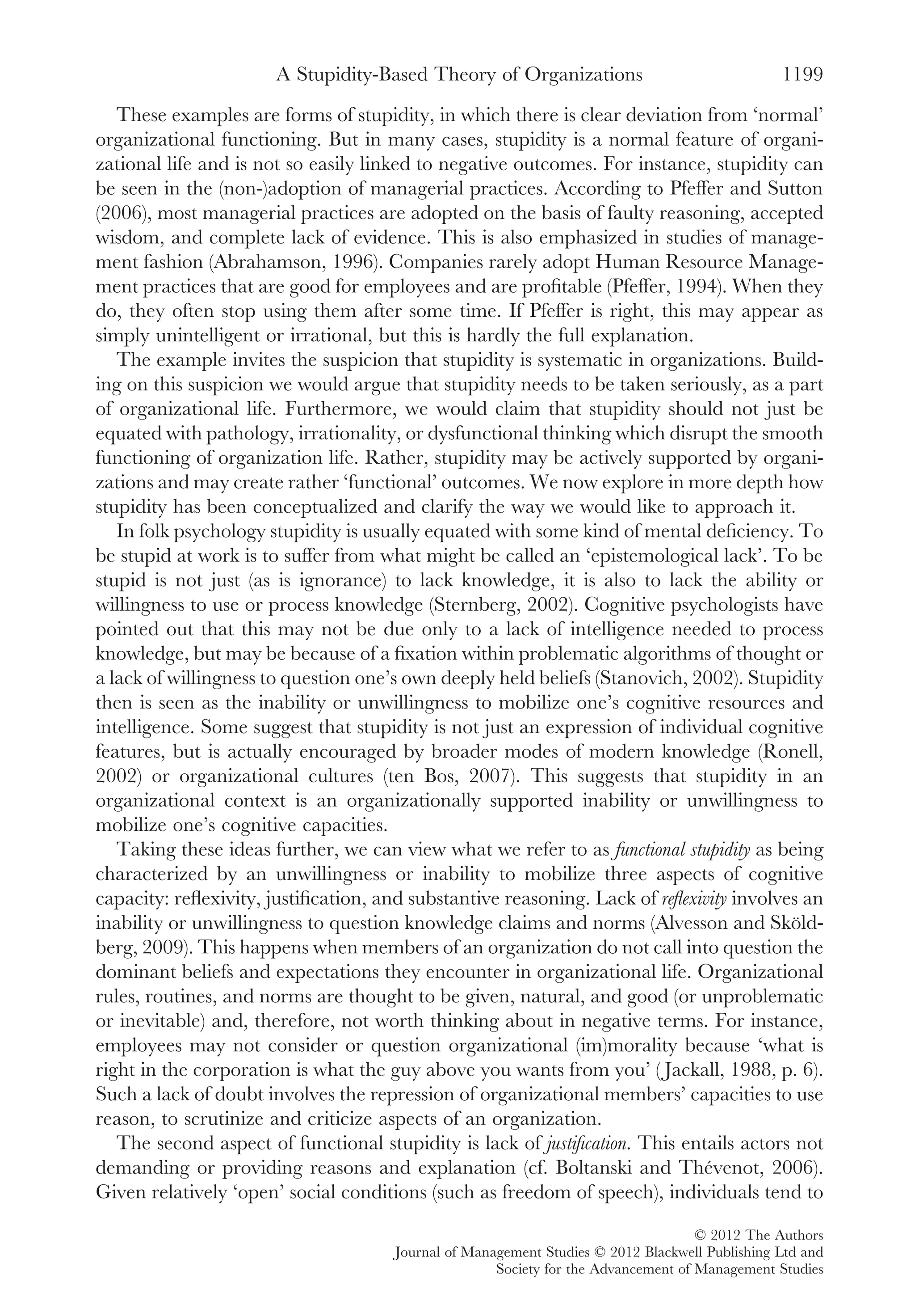 These examples are forms of stupidity, in which there is clear deviation from ‘normal’
organizational functioning. But in many cases, stupidity is a normal feature of organi-
zational life and is not so easily linked to negative outcomes. For instance, stupidity can
be seen in the (non-)adoption of managerial practices. According to Pfeffer and Sutton
(2006), most managerial practices are adopted on the basis of faulty reasoning, accepted
wisdom, and complete lack of evidence. This is also emphasized in studies of manage-
ment fashion (Abrahamson, 1996). Companies rarely adopt Human Resource Manage-
ment practices that are good for employees and are proﬁtable (Pfeffer, 1994). When they
do, they often stop using them after some time. If Pfeffer is right, this may appear as
simply unintelligent or irrational, but this is hardly the full explanation.
The example invites the suspicion that stupidity is systematic in organizations. Build-
ing on this suspicion we would argue that stupidity needs to be taken seriously, as a part
of organizational life. Furthermore, we would claim that stupidity should not just be
equated with pathology, irrationality, or dysfunctional thinking which disrupt the smooth
functioning of organization life. Rather, stupidity may be actively supported by organi-
zations and may create rather ‘functional’ outcomes. We now explore in more depth how
stupidity has been conceptualized and clarify the way we would like to approach it.
In folk psychology stupidity is usually equated with some kind of mental deﬁciency. To
be stupid at work is to suffer from what might be called an ‘epistemological lack’. To be
stupid is not just (as is ignorance) to lack knowledge, it is also to lack the ability or
willingness to use or process knowledge (Sternberg, 2002). Cognitive psychologists have
pointed out that this may not be due only to a lack of intelligence needed to process
knowledge, but may be because of a ﬁxation within problematic algorithms of thought or
a lack of willingness to question one’s own deeply held beliefs (Stanovich, 2002). Stupidity
then is seen as the inability or unwillingness to mobilize one’s cognitive resources and
intelligence. Some suggest that stupidity is not just an expression of individual cognitive
features, but is actually encouraged by broader modes of modern knowledge (Ronell,
2002) or organizational cultures (ten Bos, 2007). This suggests that stupidity in an
organizational context is an organizationally supported inability or unwillingness to
mobilize one’s cognitive capacities.
Taking these ideas further, we can view what we refer to as functional stupidity as being
characterized by an unwillingness or inability to mobilize three aspects of cognitive
capacity: reﬂexivity, justiﬁcation, and substantive reasoning. Lack of reﬂexivity involves an
inability or unwillingness to question knowledge claims and norms (Alvesson and Sköld-
berg, 2009). This happens when members of an organization do not call into question the
dominant beliefs and expectations they encounter in organizational life. Organizational
rules, routines, and norms are thought to be given, natural, and good (or unproblematic
or inevitable) and, therefore, not worth thinking about in negative terms. For instance,
employees may not consider or question organizational (im)morality because ‘what is
right in the corporation is what the guy above you wants from you’ ( Jackall, 1988, p. 6).
Such a lack of doubt involves the repression of organizational members’ capacities to use
reason, to scrutinize and criticize aspects of an organization.
The second aspect of functional stupidity is lack of justiﬁcation. This entails actors not
demanding or providing reasons and explanation (cf. Boltanski and Thévenot, 2006).
Given relatively ‘open’ social conditions (such as freedom of speech), individuals tend to
A Stupidity-Based Theory of Organizations 1199
© 2012 The Authors
Journal of Management Studies © 2012 Blackwell Publishing Ltd and
Society for the Advancement of Management Studies
 