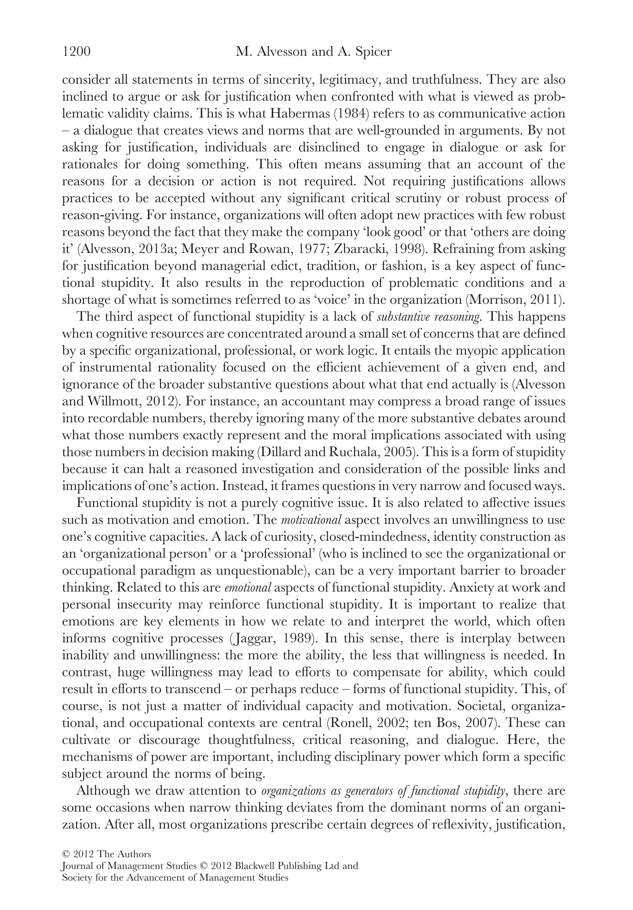 consider all statements in terms of sincerity, legitimacy, and truthfulness. They are also
inclined to argue or ask for justiﬁcation when confronted with what is viewed as prob-
lematic validity claims. This is what Habermas (1984) refers to as communicative action
– a dialogue that creates views and norms that are well-grounded in arguments. By not
asking for justiﬁcation, individuals are disinclined to engage in dialogue or ask for
rationales for doing something. This often means assuming that an account of the
reasons for a decision or action is not required. Not requiring justiﬁcations allows
practices to be accepted without any signiﬁcant critical scrutiny or robust process of
reason-giving. For instance, organizations will often adopt new practices with few robust
reasons beyond the fact that they make the company ‘look good’ or that ‘others are doing
it’ (Alvesson, 2013a; Meyer and Rowan, 1977; Zbaracki, 1998). Refraining from asking
for justiﬁcation beyond managerial edict, tradition, or fashion, is a key aspect of func-
tional stupidity. It also results in the reproduction of problematic conditions and a
shortage of what is sometimes referred to as ‘voice’ in the organization (Morrison, 2011).
The third aspect of functional stupidity is a lack of substantive reasoning. This happens
when cognitive resources are concentrated around a small set of concerns that are deﬁned
by a speciﬁc organizational, professional, or work logic. It entails the myopic application
of instrumental rationality focused on the efﬁcient achievement of a given end, and
ignorance of the broader substantive questions about what that end actually is (Alvesson
and Willmott, 2012). For instance, an accountant may compress a broad range of issues
into recordable numbers, thereby ignoring many of the more substantive debates around
what those numbers exactly represent and the moral implications associated with using
those numbers in decision making (Dillard and Ruchala, 2005). This is a form of stupidity
because it can halt a reasoned investigation and consideration of the possible links and
implications of one’s action. Instead, it frames questions in very narrow and focused ways.
Functional stupidity is not a purely cognitive issue. It is also related to affective issues
such as motivation and emotion. The motivational aspect involves an unwillingness to use
one’s cognitive capacities. A lack of curiosity, closed-mindedness, identity construction as
an ‘organizational person’ or a ‘professional’ (who is inclined to see the organizational or
occupational paradigm as unquestionable), can be a very important barrier to broader
thinking. Related to this are emotional aspects of functional stupidity. Anxiety at work and
personal insecurity may reinforce functional stupidity. It is important to realize that
emotions are key elements in how we relate to and interpret the world, which often
informs cognitive processes ( Jaggar, 1989). In this sense, there is interplay between
inability and unwillingness: the more the ability, the less that willingness is needed. In
contrast, huge willingness may lead to efforts to compensate for ability, which could
result in efforts to transcend – or perhaps reduce – forms of functional stupidity. This, of
course, is not just a matter of individual capacity and motivation. Societal, organiza-
tional, and occupational contexts are central (Ronell, 2002; ten Bos, 2007). These can
cultivate or discourage thoughtfulness, critical reasoning, and dialogue. Here, the
mechanisms of power are important, including disciplinary power which form a speciﬁc
subject around the norms of being.
Although we draw attention to organizations as generators of functional stupidity, there are
some occasions when narrow thinking deviates from the dominant norms of an organi-
zation. After all, most organizations prescribe certain degrees of reﬂexivity, justiﬁcation,
M. Alvesson and A. Spicer1200
© 2012 The Authors
Journal of Management Studies © 2012 Blackwell Publishing Ltd and
Society for the Advancement of Management Studies
 