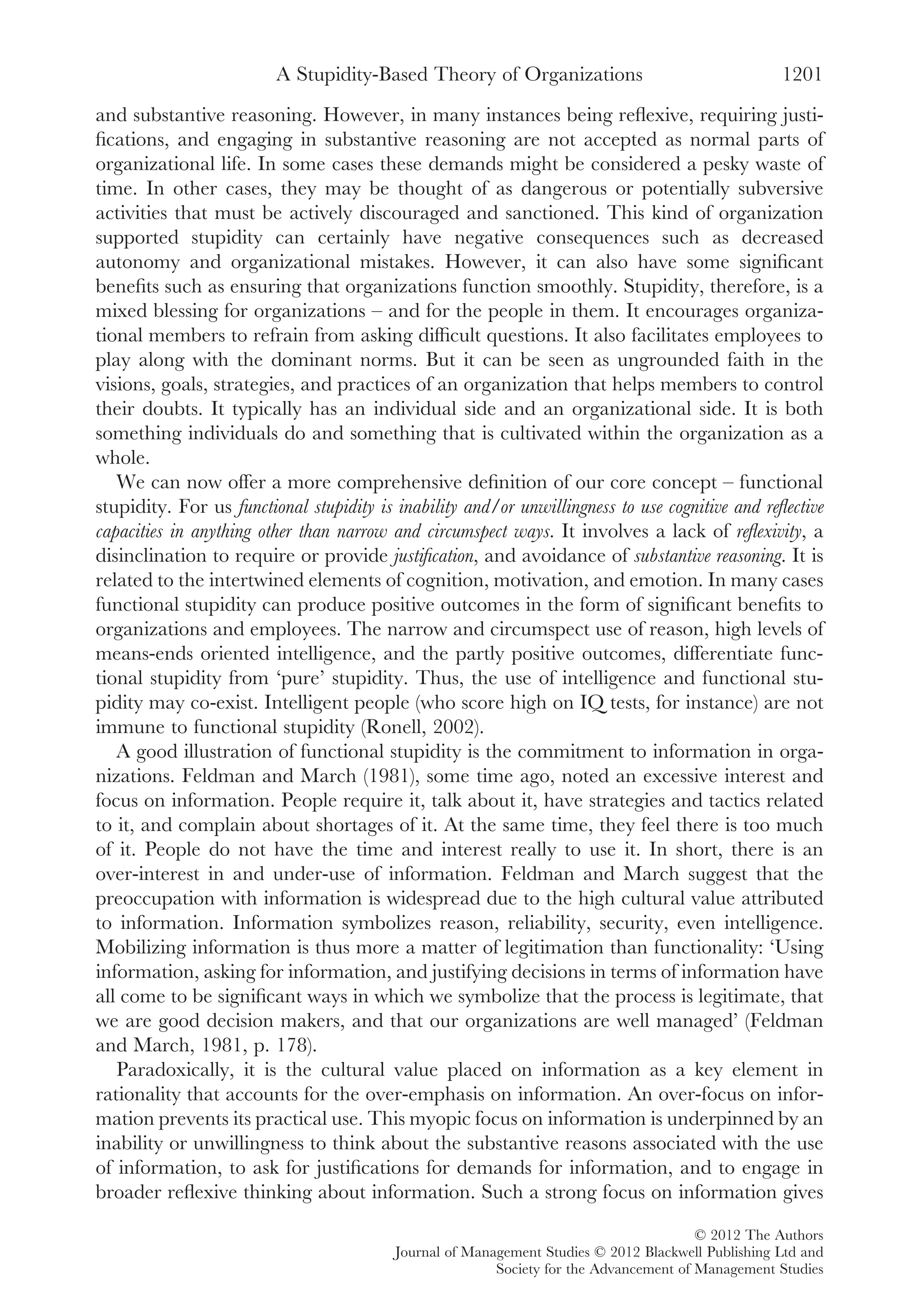and substantive reasoning. However, in many instances being reﬂexive, requiring justi-
ﬁcations, and engaging in substantive reasoning are not accepted as normal parts of
organizational life. In some cases these demands might be considered a pesky waste of
time. In other cases, they may be thought of as dangerous or potentially subversive
activities that must be actively discouraged and sanctioned. This kind of organization
supported stupidity can certainly have negative consequences such as decreased
autonomy and organizational mistakes. However, it can also have some signiﬁcant
beneﬁts such as ensuring that organizations function smoothly. Stupidity, therefore, is a
mixed blessing for organizations – and for the people in them. It encourages organiza-
tional members to refrain from asking difﬁcult questions. It also facilitates employees to
play along with the dominant norms. But it can be seen as ungrounded faith in the
visions, goals, strategies, and practices of an organization that helps members to control
their doubts. It typically has an individual side and an organizational side. It is both
something individuals do and something that is cultivated within the organization as a
whole.
We can now offer a more comprehensive deﬁnition of our core concept – functional
stupidity. For us functional stupidity is inability and/or unwillingness to use cognitive and reﬂective
capacities in anything other than narrow and circumspect ways. It involves a lack of reﬂexivity, a
disinclination to require or provide justiﬁcation, and avoidance of substantive reasoning. It is
related to the intertwined elements of cognition, motivation, and emotion. In many cases
functional stupidity can produce positive outcomes in the form of signiﬁcant beneﬁts to
organizations and employees. The narrow and circumspect use of reason, high levels of
means-ends oriented intelligence, and the partly positive outcomes, differentiate func-
tional stupidity from ‘pure’ stupidity. Thus, the use of intelligence and functional stu-
pidity may co-exist. Intelligent people (who score high on IQ tests, for instance) are not
immune to functional stupidity (Ronell, 2002).
A good illustration of functional stupidity is the commitment to information in orga-
nizations. Feldman and March (1981), some time ago, noted an excessive interest and
focus on information. People require it, talk about it, have strategies and tactics related
to it, and complain about shortages of it. At the same time, they feel there is too much
of it. People do not have the time and interest really to use it. In short, there is an
over-interest in and under-use of information. Feldman and March suggest that the
preoccupation with information is widespread due to the high cultural value attributed
to information. Information symbolizes reason, reliability, security, even intelligence.
Mobilizing information is thus more a matter of legitimation than functionality: ‘Using
information, asking for information, and justifying decisions in terms of information have
all come to be signiﬁcant ways in which we symbolize that the process is legitimate, that
we are good decision makers, and that our organizations are well managed’ (Feldman
and March, 1981, p. 178).
Paradoxically, it is the cultural value placed on information as a key element in
rationality that accounts for the over-emphasis on information. An over-focus on infor-
mation prevents its practical use. This myopic focus on information is underpinned by an
inability or unwillingness to think about the substantive reasons associated with the use
of information, to ask for justiﬁcations for demands for information, and to engage in
broader reﬂexive thinking about information. Such a strong focus on information gives
A Stupidity-Based Theory of Organizations 1201
© 2012 The Authors
Journal of Management Studies © 2012 Blackwell Publishing Ltd and
Society for the Advancement of Management Studies
 