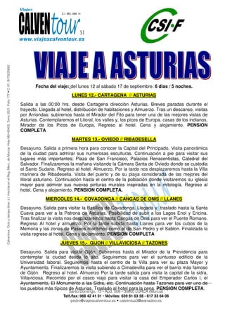 Fecha del viaje: del lunes 12 al sábado 17 de septiembre. 6 dias / 5 noches.
                         LUNES 12.- CARTAGENA // ASTURIAS
Salida a las 00:00 hrs. desde Cartagena dirección Asturias. Breves paradas durante el
trayecto. Llegada al hotel, distribución de habitaciones y Almuerzo. Tras un descanso, visitas
por Arriondas: subiremos hasta el Mirador del Fito para tener una de las mejores vistas de
Asturias. Contemplaremos el Litoral, los valles y, los picos de Europa. casas de los indianos,
Mirador de los Picos de Europa, Regreso al hotel. Cena y alojamiento. PENSION
COMPLETA
                         MARTES 13.- OVIEDO // RIBADESELLA
Desayuno. Salida a primera hora para conocer la Capital del Principado. Visita panorámica
de la ciudad para admirar sus numerosas esculturas. Continuación a pie para visitar sus
lugares más importantes; Plaza de San Francisco, Palacios Renacentistas, Catedral del
Salvador. Finalizaremos la mañana visitando la Cámara Santa de Oviedo donde se custodia
el Santo Sudario. Regreso al hotel. Almuerzo. Por la tarde nos desplazaremos hasta la Villa
marinera de Ribadesella. Visita del puerto y de su playa considerada de las mejores del
litoral asturiano. Continuación hasta el centro de la población donde visitaremos su iglesia
mayor para admirar sus nuevas pinturas murales inspiradas en la mitología. Regreso al
hotel. Cena y alojamiento. PENSION COMPLETA.
            MIERCOLES 14.- COVADONGA // CANGAS DE ONIS // LLANES
Desayuno. Salida para visitar la Basílica de Covadonga. Llegada y traslado hasta la Santa
Cueva para ver a la Patrona de Asturias. Posibilidad de subir a los Lagos Enol y Encina.
Tras finalizar la visita nos desplazaremos hasta Cangas de Onis para ver el Puente Romano.
Regreso Al hotel y almuerzo. Por la tarde subida hasta Llanes para ver los cubos de la
Memoria y las zonas de Paseos marítimos como el de San Pedro y el Sablon. Finalizada la
visita regreso al hotel. Cena y alojamiento. PENSION COMPLETA
                    JUEVES 15.- GIJON // VILLAVICIOSA // TAZONES
Desayuno. Salida para visitar Gijón. Subiremos hasta el Mirador de la Providencia para
contemplar la ciudad desde lo alto. Seguiremos para ver el suntuoso edificio de la
Universidad laboral. Seguiremos hasta el centro de la Villa para ver su plaza Mayor y
Ayuntamiento. Finalizaremos la visita subiendo a Cimadevilla para ver el barrio más famoso
de Gijón. Regreso al hotel. Almuerzo Por la tarde salida para visita la capital de la sidra,
Villaviciosa. Recorrido por el casco viajo para visitar la casa del Emperador Carlos I, el
Ayuntamiento, El Monumento a las Sidra, etc. Continuación hasta Tazones para ver uno de
los pueblos más típicos de Asturias. Traslado al hotel para la cena. PENSION COMPLETA.
 