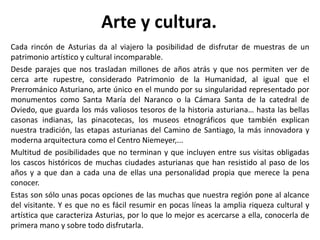 Arte y cultura.
Cada rincón de Asturias da al viajero la posibilidad de disfrutar de muestras de un
patrimonio artístico y cultural incomparable.
Desde parajes que nos trasladan millones de años atrás y que nos permiten ver de
cerca arte rupestre, considerado Patrimonio de la Humanidad, al igual que el
Prerrománico Asturiano, arte único en el mundo por su singularidad representado por
monumentos como Santa María del Naranco o la Cámara Santa de la catedral de
Oviedo, que guarda los más valiosos tesoros de la historia asturiana… hasta las bellas
casonas indianas, las pinacotecas, los museos etnográficos que también explican
nuestra tradición, las etapas asturianas del Camino de Santiago, la más innovadora y
moderna arquitectura como el Centro Niemeyer,...
Multitud de posibilidades que no terminan y que incluyen entre sus visitas obligadas
los cascos históricos de muchas ciudades asturianas que han resistido al paso de los
años y a que dan a cada una de ellas una personalidad propia que merece la pena
conocer.
Estas son sólo unas pocas opciones de las muchas que nuestra región pone al alcance
del visitante. Y es que no es fácil resumir en pocas líneas la amplia riqueza cultural y
artística que caracteriza Asturias, por lo que lo mejor es acercarse a ella, conocerla de
primera mano y sobre todo disfrutarla.
 