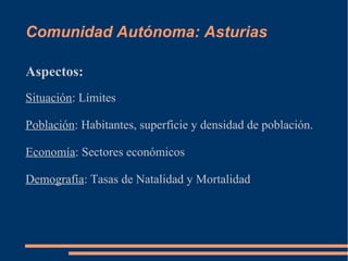 Comunidad Autónoma: Asturias

Aspectos:
Situación: Límites

Población: Habitantes, superficie y densidad de población.

Economía: Sectores económicos

Demografía: Tasas de Natalidad y Mortalidad
 