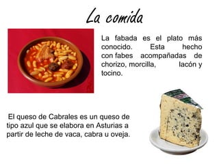 La comida
La fabada es el plato más
conocido. Esta hecho
con fabes acompañadas de
chorizo, morcilla, lacón y
tocino.
El queso de Cabrales es un queso de
tipo azul que se elabora en Asturias a
partir de leche de vaca, cabra u oveja.
 