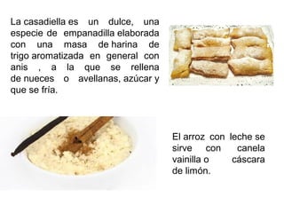 El arroz con leche se
sirve con canela
vainilla o cáscara
de limón.
La casadiella es un dulce, una
especie de empanadilla elaborada
con una masa de harina de
trigo aromatizada en general con
anis , a la que se rellena
de nueces o avellanas, azúcar y
que se fría.
 