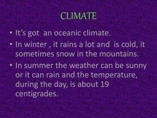 CLIMATE
• It’s got an oceanic climate.
• In winter , it rains a lot and is cold, it
sometimes snow in the mountains.
• In summer the weather can be sunny
or it can rain and the temperature,
during the day, is about 19
centigrades.
 
