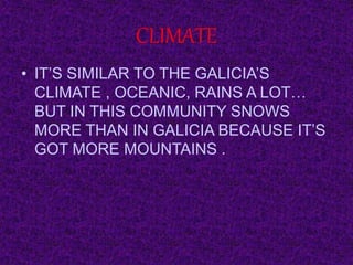 CLIMATE
• IT’S SIMILAR TO THE GALICIA’S
CLIMATE , OCEANIC, RAINS A LOT…
BUT IN THIS COMMUNITY SNOWS
MORE THAN IN GALICIA BECAUSE IT’S
GOT MORE MOUNTAINS .
 