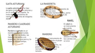 GAITA ASTURIANA
La gaita asturiana es un tipo
de gaita tradicional en Asturias y
en el noroeste de España. Se
trata de un instrumento de
viento, de la familia de lengüeta
doble
LA PANDERETA
La pandereta es un instrumento de
percusión con tono
indeterminado membranófono, perte-
nece al grupo de los tambores de
marco.
PANDERO
El pandero es un instrumento de
percusión perteneciente al grupo
de los tambores de marco.
A diferencia de la pandereta, no
posee sonajas ni cascabeles y,
normalmente, es de mayor
tamaño.
PANDERO CUADRADO
ASTURIANO
Pandero cuadrado es un
membranófono percutido.
Se toca con los dedos, las
manos o los puños y en
ocasiones, con una porra y la
mano al mismo tiempo.
RAVEL
El rabel es
un instrumento
de cuerda
frotada similar
al violín.
El sonido se
obtiene frotando
las cuerdas con
un arco
 
