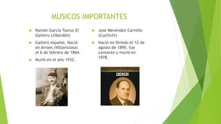 MUSICOS IMPORTANTES
 Ramón García Tuero( El
Gaiteru Llibardón)
 Gaitero español. Nació
en Arroes (Villaviciosa)
el 6 de febrero de 1864.
 Murió en el año 1932.
 José Menéndez Carreño
(Cuchichi)
 Nació en Oviedo el 12 de
agosto de 1890, fue
cantante y murió en
1978.
 