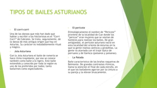 TIPOS DE BAILES ASTURIANOS
• El corri-corri
Una de las danzas que más han dado que
hablar y escribir a los folcloristas es el “Corri
Corri” de Cabrales. Se trata, seguramente, de
la danza de más antiguo origen que hay en
Asturias. Su carácter es indudablemente ritual
y mágico.
• Jota Asturiana
Con la Jota Asturiana el baile de romería se
hace ritmo trepidante, por eso se conoce
también como baile a lo ligero. Este baile
extendido y conocido por toda la región es
uno de los preferidos por todos; tanto
bailarines como espectadores.
• El pericote
Etimológicamente el nombre de “Pericote”
proviene de la localidad de Cue donde los
“pericos” eran mujeres que se vestían de
hombres para realizar los bailes. De gran
antigüedad, el pericote asturiano nació en
esta localidad del oriente de Asturias en la
que la gente realiza cánticos y giraldillas. La
gente va ataviada con el traje típico de
porruano y de llanisca (paisanos y paisanas).
• La Patada
Baile característico de las brañas vaqueiras de
Belmonte. De grandes contrastes rítmicos,
llama la atención el final de cada estrofa, en
el que los bailadores agarran por la cintura a
su pareja y la elevan bruscamente.
 