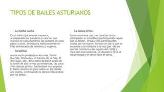 TIPOS DE BAILES ASTURIANOS
• La media vuelta
Es un baile típicamente vaqueiro,
acompañado por panderos y canción que
marcan en cada momento los cambios de unos
pasos a otros. Se ejecuta habitualmente en
filas enfrentadas de hombres y mujeres.
• Giraldillas
A este estilo pertenecen Asturias, Patria
Querida, Chalaneru, el Carmín de la Pola, El
mio Xuan, etc… Este estilo de baile surgió de
la unión de dos formas ya existentes, las jotas
y las danzas primas, haciéndose muy popular.
El baile consiste en girar sobre un pie dando
una vuelta, continuando la danza enlazándose
por los dedos.
• La danza prima
Danza asturiana con tres características
principales: es colectiva (participa todo aquel
que lo desee), circular (los participantes,
unidos por las manos, forman un corro que se
ensancha o se estrecha a la vez que rota en
sentido contrario a las agujas del reloj) y
coral (sin instrumentos, un danzante lleva la
voz principal y el resto hace el coro).
 