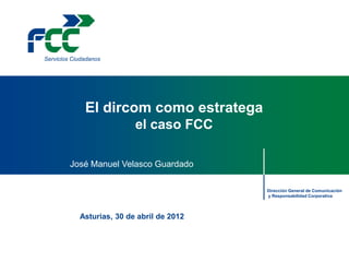Servicios Ciudadanos




              El dircom como estratega
                           el caso FCC

         José Manuel Velasco Guardado

                                            Dirección General de Comunicación
                                            y Responsabilidad Corporativa



            Asturias, 30 de abril de 2012
 
