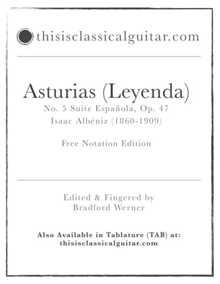 Asturias (Leyenda)
No. 5 Suite Española, Op. 47
Isaac Albéniz (1860-1909)
!
Free Notation Edition
!
Also Available in Tablature (TAB) at:
thisisclassicalguitar.com
thisisclassicalguitar.com
Edited & Fingered by
Bradford Werner
 