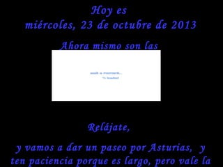Hoy es
miércoles, 23 de octubre de 2013
Ahora mismo son las

Relájate,
y vamos a dar un paseo por Asturias, y
ten paciencia porque es largo, pero vale la

 