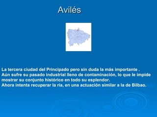 Avilés




La tercera ciudad del Principado pero sin duda la más importante .
Aún sufre su pasado industrial lleno de contaminación, lo que le impide
mostrar su conjunto histórico en todo su esplendor.
Ahora intenta recuperar la ría, en una actuación similar a la de Bilbao.
 
