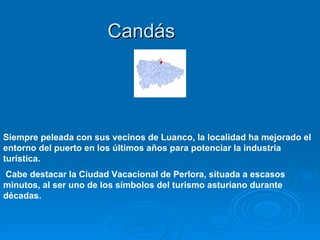 Candás




Siempre peleada con sus vecinos de Luanco, la localidad ha mejorado el
entorno del puerto en los últimos años para potenciar la industria
turística.
Cabe destacar la Ciudad Vacacional de Perlora, situada a escasos
minutos, al ser uno de los símbolos del turismo asturiano durante
décadas.
 