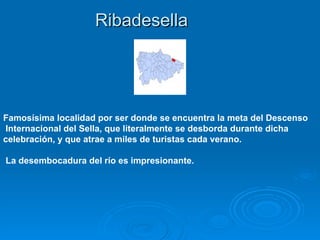 Ribadesella




Famosísima localidad por ser donde se encuentra la meta del Descenso
Internacional del Sella, que literalmente se desborda durante dicha
celebración, y que atrae a miles de turistas cada verano.

La desembocadura del río es impresionante.
 