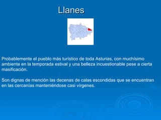 Llanes




Probablemente el pueblo más turístico de toda Asturias, con muchísimo
ambiente en la temporada estival y una belleza incuestionable pese a cierta
masificación.

Son dignas de mención las decenas de calas escondidas que se encuentran
en las cercanías manteniéndose casi vírgenes.
 