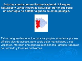 Asturias cuenta con un Parque Nacional, 3 Parques
Naturales y varias Reservas Naturales, por lo que sería
 un sacrilegio no detallar algunos de estos paisajes.




Tal vez el gran desconocido para los propios asturianos por sus
difíciles vías de acceso, pero suele dejar maravillados a sus
visitantes. Merecen una especial atención los Parques Naturales
de Somiedo y Fuentes del Narcea.
 