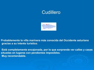 Cudillero




Probablemente la villa marinera más conocida del Occidente asturiano
gracias a su interés turístico.

Está completamente encajonada, por lo que sorprende ver calles y casas
situadas en lugares con pendientes imposibles.
Muy recomendable.
 