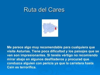 Ruta del Cares




Me parece algo muy recomendable para cualquiera que
visite Asturias. Tiene poca dificultad y los paisajes que se
ven son impresionantes. Si tenéis vértigo no recomiendo
mirar abajo en algunos desfiladeros y procurad que
conduzca alguien con pericia ya que la carretera hasta
Caín es terrorífica.
 