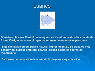 Luanco




Situado en la zona Central de la región, en los últimos años ha crecido de
forma Vertiginosa al ser el lugar de veraneo de numerosas personas.

 Está enclavado en un paraje natural impresionante y su playa es muy
concurrida, aunque empieza a sufrir alguna polémica operación
inmobiliaria.

Su torneo de tenis sobre la arena de la playa es muy conocido.
 