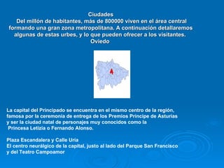 Ciudades
    Del millón de habitantes, más de 800000 viven en el área central
 formando una gran zona metropolitana. A continuación detallaremos
   algunas de estas urbes, y lo que pueden ofrecer a los visitantes.
                                Oviedo




La capital del Principado se encuentra en el mismo centro de la región,
famosa por la ceremonia de entrega de los Premios Príncipe de Asturias
y ser la ciudad natal de personajes muy conocidos como la
 Princesa Letizia o Fernando Alonso.

Plaza Escandalera y Calle Uría
El centro neurálgico de la capital, justo al lado del Parque San Francisco
y del Teatro Campoamor
 