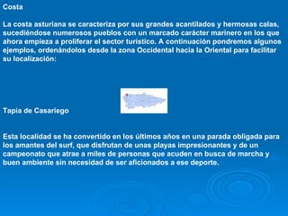 Costa

La costa asturiana se caracteriza por sus grandes acantilados y hermosas calas,
sucediéndose numerosos pueblos con un marcado carácter marinero en los que
ahora empieza a proliferar el sector turístico. A continuación pondremos algunos
ejemplos, ordenándolos desde la zona Occidental hacia la Oriental para facilitar
su localización:




Tapia de Casariego


Esta localidad se ha convertido en los últimos años en una parada obligada para
los amantes del surf, que disfrutan de unas playas impresionantes y de un
campeonato que atrae a miles de personas que acuden en busca de marcha y
buen ambiente sin necesidad de ser aficionados a ese deporte.
 