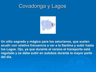 Covadonga y Lagos




Un sitio sagrado y mágico para los asturianos, que suelen
acudir con relativa frecuencia a ver a la Santina y subir hasta
los Lagos. Ojo, ya que durante el verano el transporte está
regulado y se debe subir en autobús durante la mayor parte
del día.
 