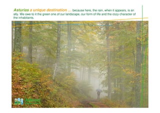 Asturias a unique destination … because here, the rain, when it appears, is an
ally. We owe to it the green one of our landscape, our form of life and the cozy character of
the inhabitants.
 